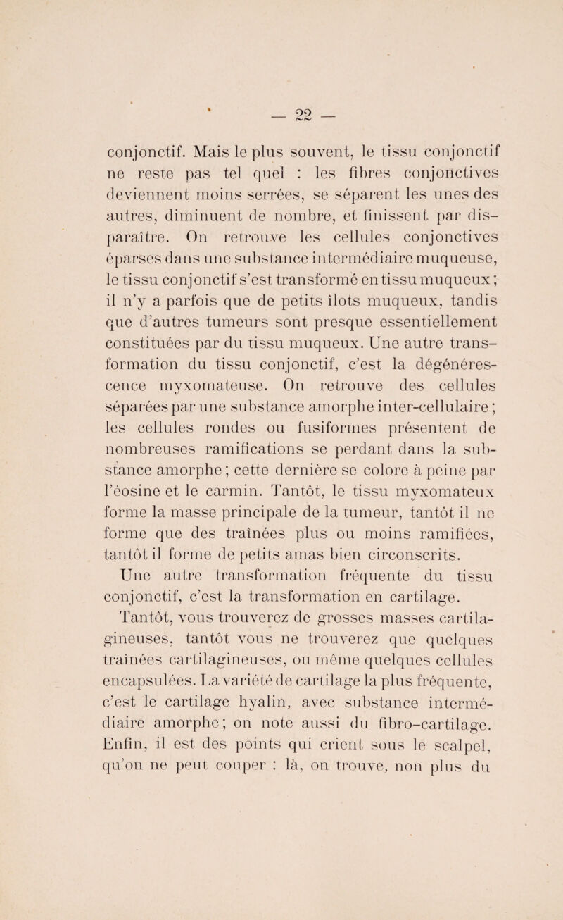 % conjonctif. Mais le plus souvent, le tissu conjonctif ne reste pas tel quel : les fibres conjonctives deviennent moins serrées, se séparent les unes des autres, diminuent de nombre, et finissent par dis¬ paraître. On retrouve les cellules conjonctives éparses dans une substance intermédiaire muqueuse, le tissu conjonctif s’est transformé en tissu muqueux ; il n’y a parfois que de petits îlots muqueux, tandis que d’autres tumeurs sont presque essentiellement constituées par du tissu muqueux. Une autre trans¬ formation du tissu conjonctif, c’est la dégénéres¬ cence myxomateuse. On retrouve des cellules séparées par une substance amorphe inter-cellulaire ; les cellules rondes ou fusiformes présentent de nombreuses ramifications se perdant dans la sub¬ stance amorphe ; cette dernière se colore à peine par l’éosine et le carmin. Tantôt, le tissu myxomateux forme la masse principale de la tumeur, tantôt il ne forme que des traînées plus ou moins ramifiées, tantôt il forme de petits amas bien circonscrits. Une autre transformation fréquente du tissu conjonctif, c’est la transformation en cartilage. Tantôt, vous trouverez de grosses masses cartila¬ gineuses, tantôt vous ne trouverez que quelques traînées cartilagineuses, ou même quelques cellules encapsulées. La variété de cartilage la plus fréquente, c’est le cartilage hyalin, avec substance intermé¬ diaire amorphe; on note aussi du fibro-cartilage. Enfin, il est des points qui crient sous le scalpel, qu’on ne peut couper : là, on trouve, non plus du