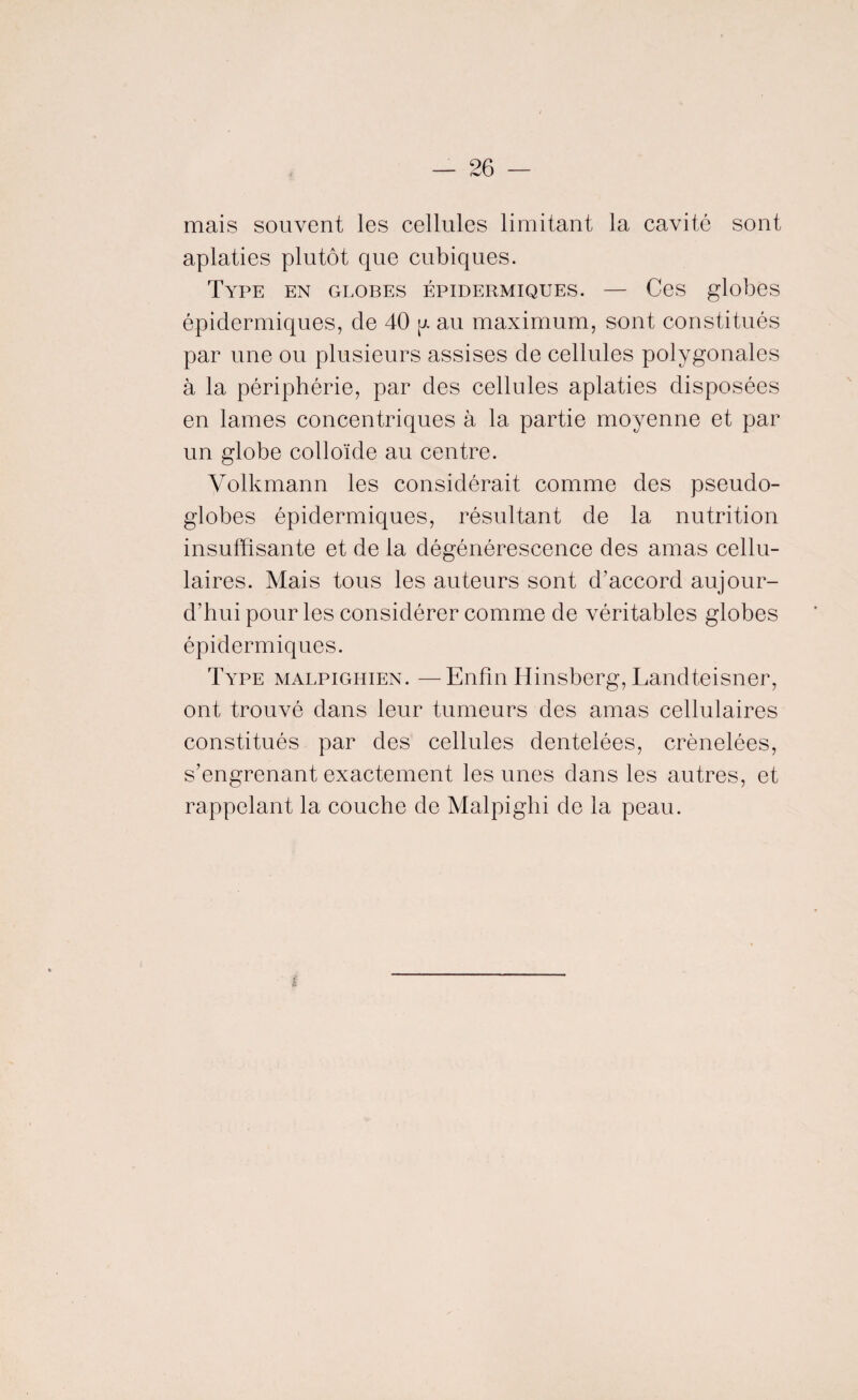 mais souvent les cellules limitant la cavité sont aplaties plutôt que cubiques. Type en globes épidermiques. — Ces globes épidermiques, de 40 y au maximum, sont constitués par une ou plusieurs assises de cellules polygonales à la périphérie, par des cellules aplaties disposées en lames concentriques à la partie moyenne et par un globe colloïde au centre. Volkmann les considérait comme des pseudo¬ globes épidermiques, résultant de la nutrition insuffisante et de la dégénérescence des amas cellu¬ laires. Mais tous les auteurs sont d’accord aujour¬ d’hui pour les considérer comme de véritables globes épidermiques. Type malpighien. —Enfin Hinsberg, Landteisner, ont trouvé dans leur tumeurs des amas cellulaires constitués par des cellules dentelées, crénelées, s’engrenant exactement les unes dans les autres, et rappelant la couche de Malpighi de la peau.
