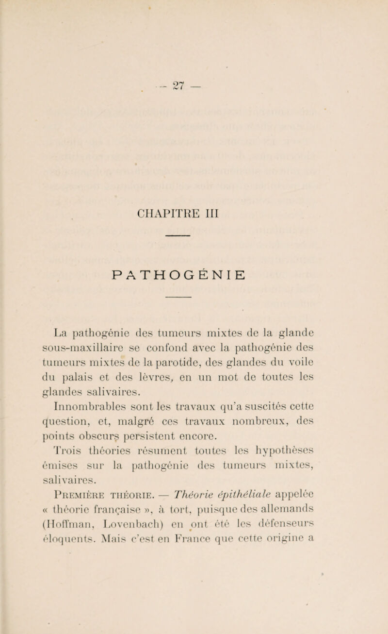 CHAPITRE III PATHOGÉNIE La pathogénie des tumeurs mixtes de la glande sous-maxillaire se confond avec la pathogénie des tumeurs mixtes de la parotide, des glandes du voile du palais et des lèvres, en un mot de toutes les glandes salivaires. Innombrables sont les travaux qu'a suscités cette question, et, malgré ces travaux nombreux, des points obscurs persistent encore. Trois théories résument toutes les hypothèses émises sur la pathogénie des tumeurs mixtes, salivaires. Première théorie. — Théorâe épithéliale appelée « théorie française», à tort, puisque des allemands (Hoffman, Lovenbach) en ont été les défenseurs éloquents. Mais c’est en France que cette origine a