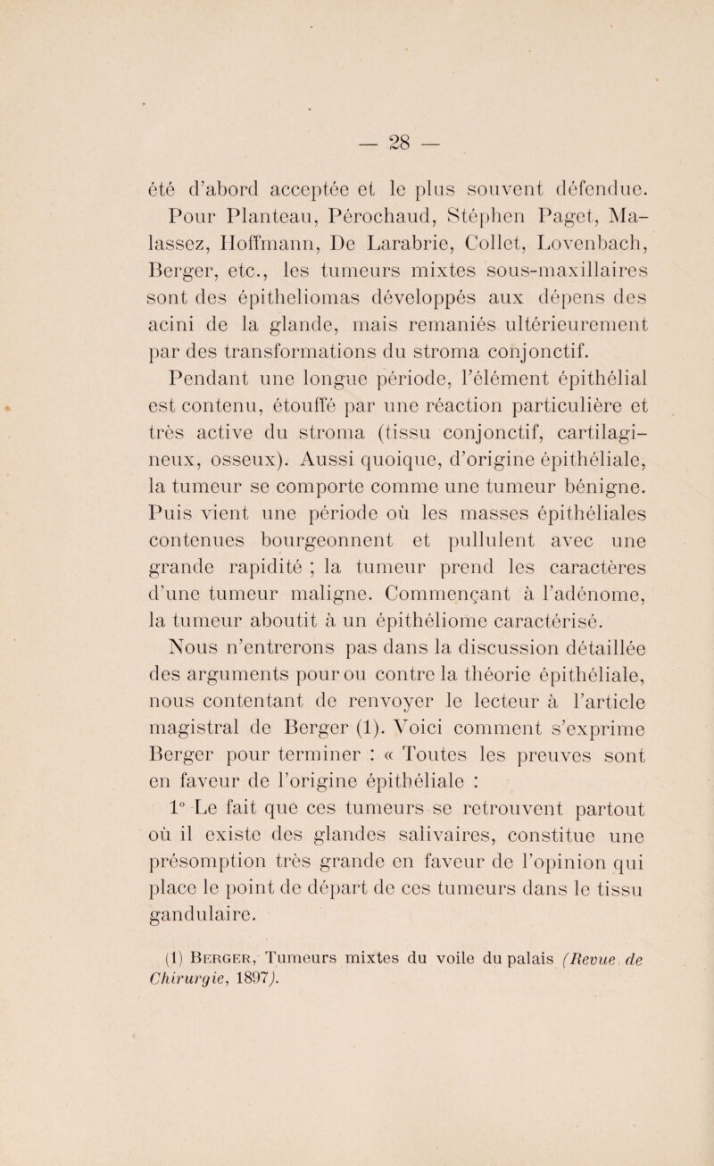 été d’abord acceptée et le plus souvent défendue. Pour Planteau, Pérochaud, Stéphen Paget, Ma- lassez, Hoffmann, De Larabrie, Collet, Lovenbach, Berger, etc., les tumeurs mixtes sous-maxillaires sont des épitheliomas développés aux dépens des acini de la glande, mais remaniés ultérieurement par des transformations du stroma conjonctif. Pendant une longue période, l’élément épithélial est contenu, étouffé par une réaction particulière et très active du stroma (tissu conjonctif, cartilagi¬ neux, osseux). Aussi quoique, d’origine épithéliale, la tumeur se comporte comme une tumeur bénigne. Puis vient une période où les masses épithéliales contenues bourgeonnent et pullulent avec une grande rapidité ; la tumeur prend les caractères d’une tumeur maligne. Commençant à l’adénome, la tumeur aboutit à un épithéliome caractérisé. Nous n’entrerons pas dans la discussion détaillée des arguments pour ou contre la théorie épithéliale, nous contentant de renvoyer le lecteur à l’article magistral de Berger (1). Voici comment s’exprime Berger pour terminer : « Toutes les preuves sont en faveur de l’origine épithéliale : 1° Le fait que ces tumeurs se retrouvent partout où il existe des glandes salivaires, constitue une présomption très grande en faveur de l’opinion qui place le point de départ de ces tumeurs dans le tissu gandulaire. (1) Berger, Tumeurs mixtes du voile du palais (Revue de Chirurgie, 1897,).