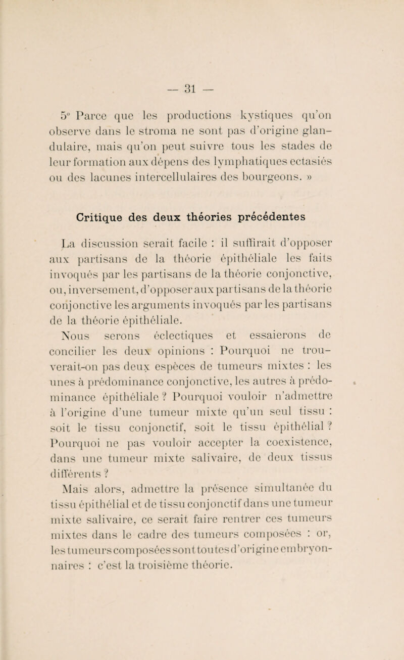 5° Parce que les productions kystiques qu’on observe dans le stroma ne sont pas d’origine glan¬ dulaire, mais qu’on peut suivre tous les stades de leur formation aux dépens des lymphatiques ectasiés ou des lacunes intercellulaires des bourgeons. » Critique des deux théories précédentes La discussion serait facile : il suffirait d’opposer aux partisans de la théorie épithéliale les faits invoqués par les partisans de la théorie conjonctive, ou, inversement, d’opposer aux partisans de la théorie conjonctive les arguments invoqués par les partisans de la théorie épithéliale. Nous serons éclectiques et essaierons de concilier les deux opinions : Pourquoi ne trou¬ verait-on pas deux espèces de tumeurs mixtes : les unes à prédominance conjonctive, les autres à prédo¬ minance épithéliale ? Pourquoi vouloir n’admettre à l’origine d’une tumeur mixte qu’un seul tissu : soit le tissu conjonctif, soit le tissu épithélial ■ Pourquoi ne pas vouloir accepter la coexistence, dans une tumeur mixte salivaire, de deux tissus différents ? Mais alors, admettre la présence simultanée du tissu épithélial et de tissu conjonctif dans une tumeur mixte salivaire, ce serait faire rentrer ces tumeurs mixtes dans le cadre des tumeurs composées : or, les tumeurs composées sont tou tes d’origine embryon¬ naires : c’est la troisième théorie.