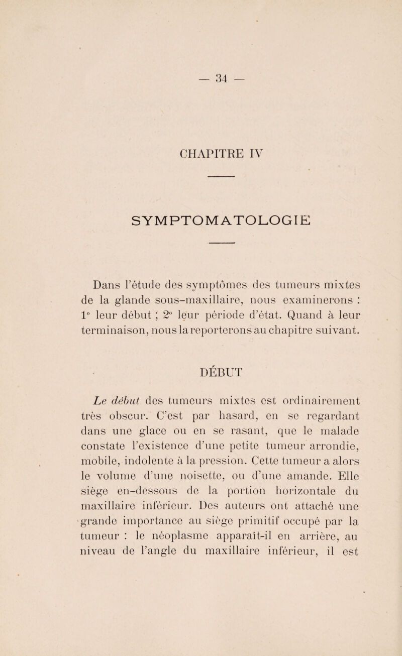 CHAPITRE IV SYMPTOMATOLOGIE Dans l’étude des symptômes des tumeurs mixtes de la glande sous-maxillaire, nous examinerons : 1° leur début ; 2° leur période d’état. Quand à leur terminaison, nous la reporterons au chapitre suivant. DEBUT Le début des tumeurs mixtes est ordinairement très obscur. C’est par hasard, en se regardant dans une glace ou en se rasant, que le malade constate l’existence d’une petite tumeur arrondie, mobile, indolente à la pression. Cette tumeur a alors le volume d'une noisette, ou d’une amande. Elle siège en-dessous de la portion horizontale du maxillaire inférieur. Des auteurs ont attaché une grande importance au siège primitif occupé par la tumeur : le néoplasme apparaît-il en arrière, au niveau de l’angle du maxillaire inférieur, il est