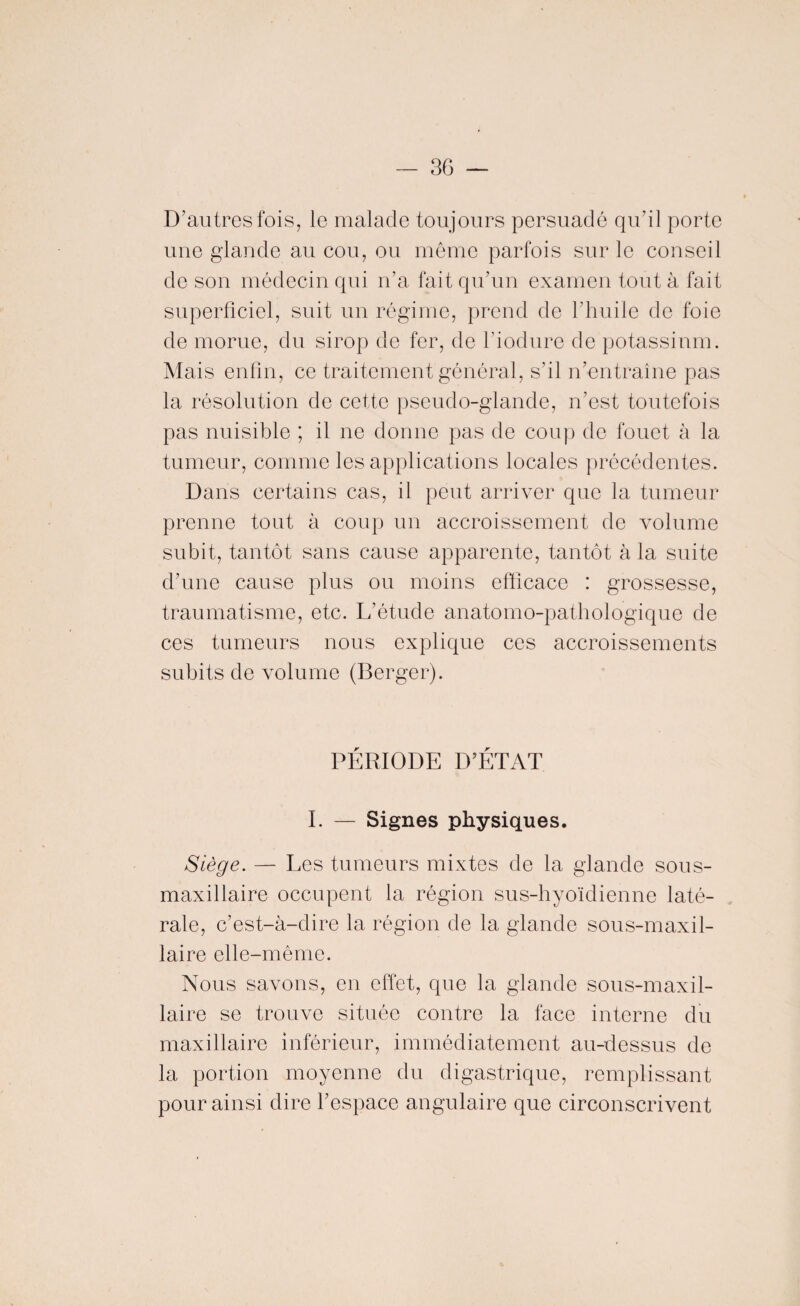 3G — D’autres fois, le malade toujours persuadé qu'il porte une glande au cou, ou même parfois sur le conseil de son médecin qui n’a fait qu’un examen tout à fait superficiel, suit un régime, prend de l’huile de foie de morue, du sirop de fer, de l’iodure de potassium. Mais enfin, ce traitement général, s’il n’entraîne pas la résolution de cette pseudo-glande, n’est toutefois pas nuisible ; il ne donne pas de coup de fouet à la tumeur, comme les applications locales précédentes. Dans certains cas, il peut arriver que la tumeur prenne tout à coup un accroissement de volume subit, tantôt sans cause apparente, tantôt à la suite d’une cause plus ou moins efficace : grossesse, traumatisme, etc. L’étude anatomo-pathologique de ces tumeurs nous explique ces accroissements subits de volume (Berger). PÉRIODE D’ÉTAT I. — Signes physiques. Siège. — Les tumeurs mixtes de la glande sous- maxillaire occupent la région sus-hyoïdienne laté¬ rale, c’est-à-dire la région de la glande sous-maxil¬ laire elle-même. Nous savons, en effet, que la glande sous-maxil¬ laire se trouve située contre la face interne du maxillaire inférieur, immédiatement au-dessus de la portion moyenne du digastrique, remplissant pour ainsi dire l’espace angulaire que circonscrivent