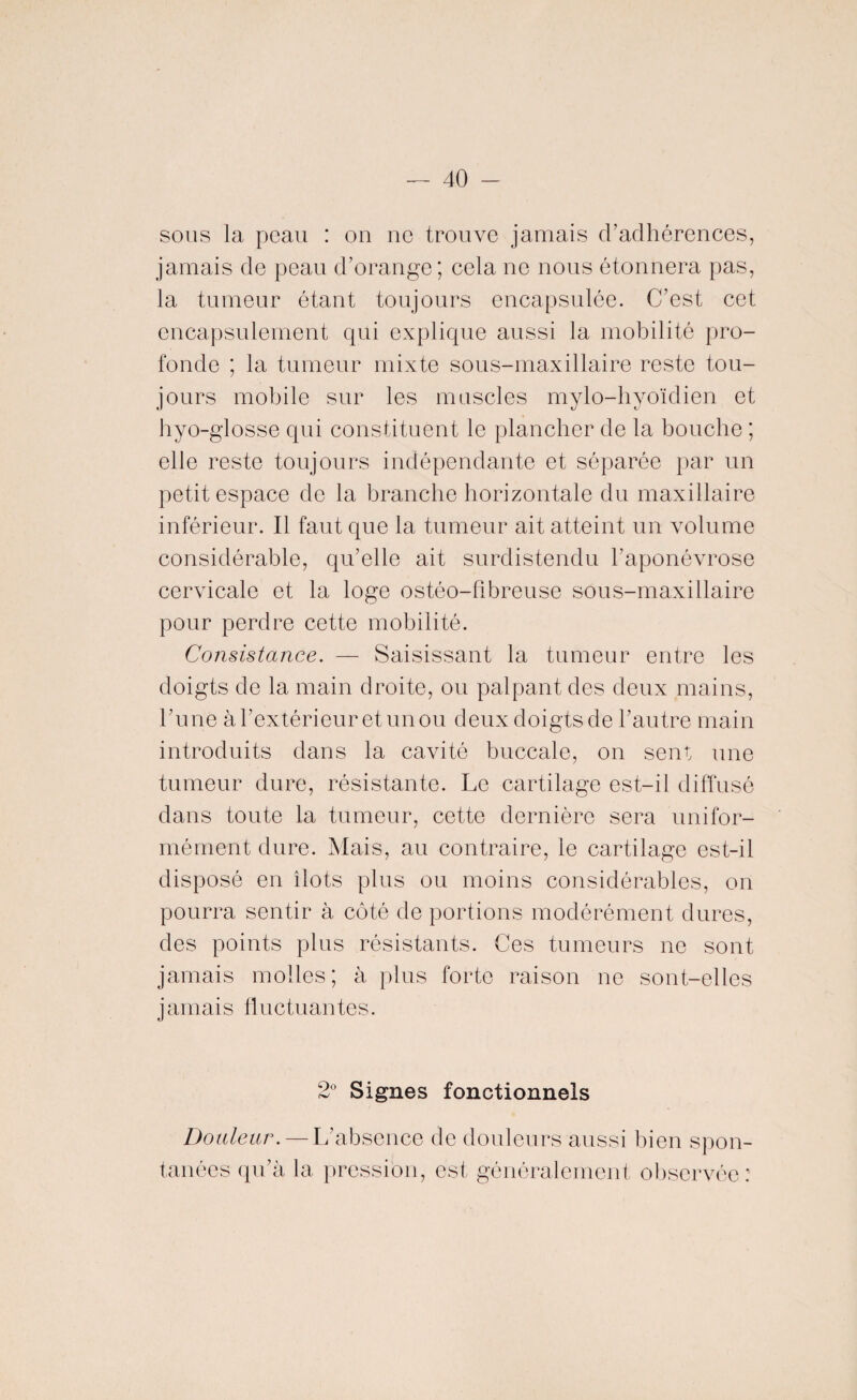 sous la peau : on ne trouve jamais d’adhérences, jamais de peau d’orange; cela ne nous étonnera pas, la tumeur étant toujours encapsulée. C’est cet encapsulement qui explique aussi la mobilité pro¬ fonde ; la tumeur mixte sous-maxillaire reste tou¬ jours mobile sur les muscles mylo-hyoïdien et byo-glosse qui constituent le plancher de la bouche ; elle reste toujours indépendante et séparée par un petit espace de la branche horizontale du maxillaire inférieur. Il faut que la tumeur ait atteint un volume considérable, qu’elle ait surdistendu l’aponévrose cervicale et la loge ostéo-fibreuse sous-maxillaire pour perdre cette mobilité. Consistance. — Saisissant la tumeur entre les doigts de la main droite, ou palpant des deux mains, l’une à l’extérieur et un ou deux doigts de l’autre main introduits dans la cavité buccale, on sent une tumeur dure, résistante. Le cartilage est-il diffusé dans toute la tumeur, cette dernière sera unifor¬ mément dure. Mais, au contraire, le cartilage est-il disposé en îlots plus ou moins considérables, on pourra sentir à côté de portions modérément dures, des points plus résistants. Ces tumeurs ne sont jamais molles; à plus forte raison ne sont-elles jamais fluctuantes. 2° Signes fonctionnels Douleur. — L’absence de douleurs aussi bien spon¬ tanées qu’à la pression, est généralement observée:
