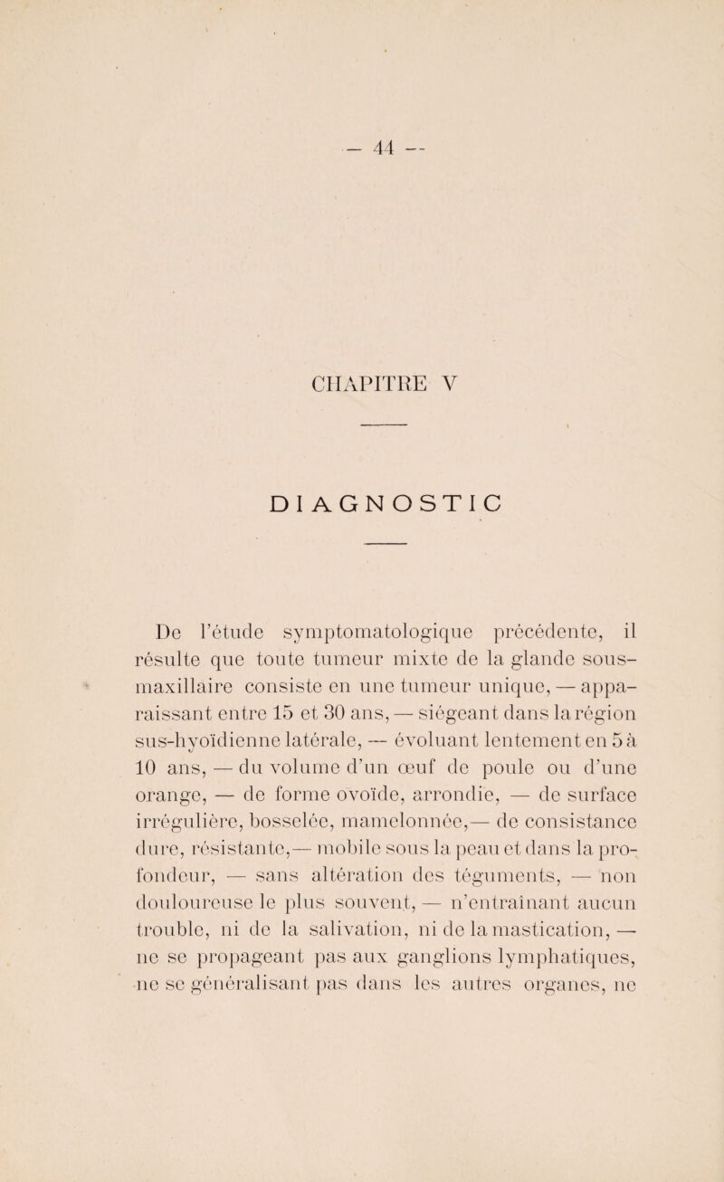 CHAPITRE Y DIAGNOSTIC De l’étude symptomatologique précédente, il résulte que toute tumeur mixte de la glande sous- maxillaire consiste en une tumeur unique, — appa¬ raissant entre 15 et 30 ans, — siégeant dans la région sus-hyoïdienne latérale, — évoluant lentement en 5 à 10 ans, — du volume d’un œuf de poule ou d’une orange, — de forme ovoïde, arrondie, — de surface irrégulière, bosselée, mamelonnée,— de consistance dure, résistante,— mobile sous la peau et dans la pro¬ fondeur, — sans altération des téguments, — non douloureuse le plus souvent, — n’entraînant aucun trouble, ni de la salivation, ni de la mastication,— ne se propageant pas aux ganglions lymphatiques, ne se généralisant pas dans les autres organes, ne