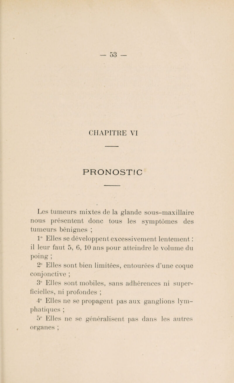 CHAPITRE VI PRONOSTIC Les tumeurs mixtes de la glande sous-maxillaire nous présentent donc tous les symptômes des tumeurs bénignes ; 1° Elles se développent excessivement lentement : il leur faut 5, 6, 10 ans pour atteindre le volume du poing ; 2° Elles sont bien limitées, entourées d’une coque conjonctive ; 3° Elles sont mobiles, sans adhérences ni super¬ ficielles, ni profondes ; 4° Elles ne se propagent pas aux ganglions lym¬ phatiques ; 5° Elles ne se généralisent pas dans les autres organes ;