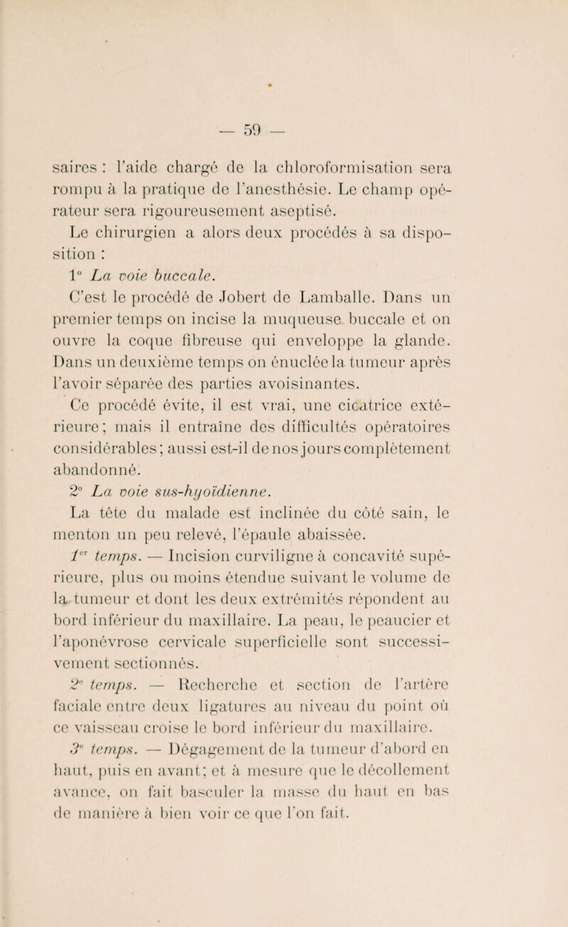 saires : l’aide chargé de la chloroformisation sera rompu à la pratique de l’anesthésie. Le champ opé¬ rateur sera rigoureusement aseptisé. Le chirurgien a alors deux procédés à sa dispo¬ sition : 1° La noie buccale. C’est le procédé de Jobert de Lamballe. Dans un premier temps on incise la muqueuse buccale et on ouvre la coque fibreuse qui enveloppe la glande. Dans un deuxième temps on énuclée la tumeur après Lavoir séparée des parties avoisinantes. Ce procédé évite, il est vrai, une cicatrice exté¬ rieure; mais il entraîne des difficultés opératoires considérables; aussi est-il de nos jours complètement abandonné. 2° La noie sus-hyoïdienne. La tête du malade est inclinée du côté sain, le menton un peu relevé, l’épaule abaissée. 1er temps. — Incision curviligne à concavité supé¬ rieure, plus ou moins étendue suivant le volume de la tumeur et dont les deux extrémités répondent au bord inférieur du maxillaire. La peau, le peaucier et l’aponévrose cervicale superficielle sont successi¬ vement sectionnés. 2 temps. — Recherche et section de l’artère faciale entre deux ligatures au niveau du point où ce vaisseau croise le bord inférieur du maxillaire. 3° temps. — Dégagement de la tumeur d’abord en haut, puis en avant; et à mesure que le décollement avance, on fait basculer la masse du haut en bas de manière à bien voir ce que l’on fait.