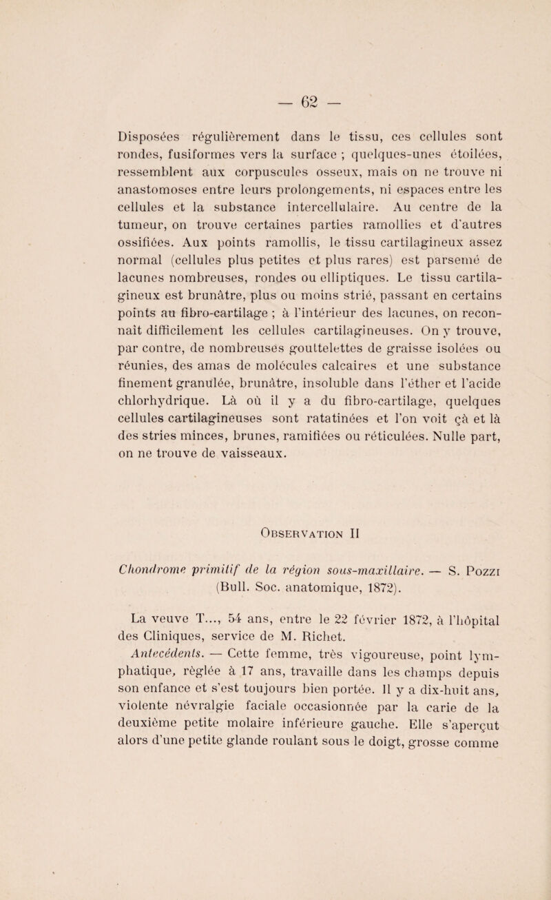 Disposées régulièrement dans le tissu, ces cellules sont rondes, fusiformes vers la surface ; quelques-unes étoilées, ressemblent aux corpuscules osseux, mais on ne trouve ni anastomoses entre leurs prolongements, ni espaces entre les cellules et la substance intercellulaire. Au centre de la tumeur, on trouve certaines parties ramollies et d'autres ossifiées. Aux points ramollis, le tissu cartilagineux assez normal (cellules plus petites et plus rares) est parsemé de lacunes nombreuses, rondes ou elliptiques. Le tissu cartila¬ gineux est brunâtre, plus ou moins strié, passant en certains points au fibro-cartilage ; à l’intérieur des lacunes, on recon¬ naît difficilement les cellules cartilagineuses. On y trouve, par contre, de nombreuses gouttelettes de graisse isolées ou réunies, des amas de molécules calcaires et une substance finement granulée, brunâtre, insoluble dans l’éther et l’acide chlorhydrique. Là où il y a du fibro-cartilage, quelques cellules cartilagineuses sont ratatinées et l’on voit çà et là des stries minces, brunes, ramifiées ou réticulées. Nulle part, on ne trouve de vaisseaux. Observation II Chondrome 'primitif de la région sons-maxillaire. — S. Pozzi (Bull. Soc. anatomique, 1872). La veuve T..., 54 ans, entre le 22 février 1872, à l’hôpital des Cliniques, service de M. Richet. Antécédents. — Cette femme, très vigoureuse, point lym¬ phatique, réglée à 17 ans, travaille dans les champs depuis son enfance et s’est toujours bien portée. 11 y a dix-huit ans, violente névralgie faciale occasionnée par la carie de la deuxième petite molaire inférieure gauche. Elle s’aperçut alors d’une petite glande roulant sous le doigt, grosse comme