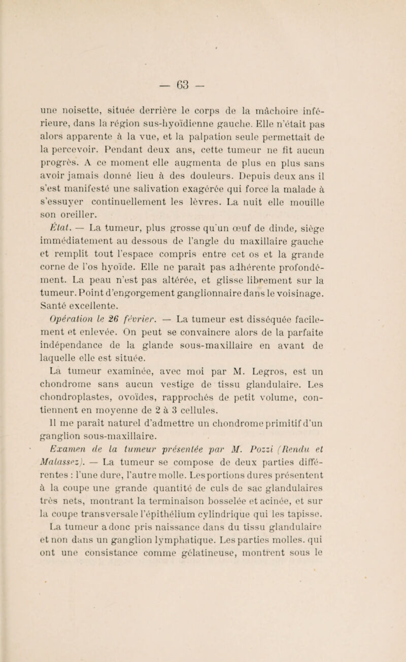 G3 - une noisette, située derrière le corps de la mâchoire infé¬ rieure, dans la région sus-hyoïdienne gauche. Elle n’était pas alors apparente à la vue, et la palpation seule permettait de la percevoir. Pendant deux ans, cette tumeur ne fit aucun progrès. A ce moment elle augmenta de plus en plus sans avoir jamais donné lieu à des douleurs. Depuis deux ans il s'est manifesté une salivation exagérée qui force la malade à s'essuyer continuellement les lèvres. La nuit elle mouille son oreiller. État. — La tumeur, plus grosse qu'un œuf de dinde, siège immédiatement au dessous de l’angle du maxillaire gauche et remplit tout l’espace compris entre cet os et la grande corne de l'os hyoïde. Elle ne parait pas adhérente profondé¬ ment. La peau n’est pas altérée, et glisse librement sur la tumeur. Point d’engorgement ganglionnaire dans le voisinage. Santé excellente. Opération le 26 février. — La tumeur est disséquée facile¬ ment et enlevée. On peut se convaincre alors de la parfaite indépendance de la glande sous-maxillaire en avant de laquelle elle est située. La tumeur examinée, avec moi par M. Legros, est un chondrome sans aucun vestige de tissu glandulaire. Les chondroplastes, ovoïdes, rapprochés de petit volume, con¬ tiennent en moyenne de 2 à 3 cellules. 11 me parait naturel d’admettre un chondrome primitif d’un ganglion sous-maxillaire. Examen de La tumeur présentée par M. Pozzi (Rendu et Matassez). — La tumeur se compose de deux parties diffé¬ rentes : l'une dure, l’autre molle. Les portions dures présentent à la coupe une grande quantité de culs de sac glandulaires très nets, montrant la terminaison bosselée etacinée, et sur la coupe transversale l’épithélium cylindrique qui les tapisse. La tumeur a donc pris naissance dans du tissu glandulaire et non dans un ganglion lymphatique. Les parties molles, qui ont une consistance comme gélatineuse, montrent sous le