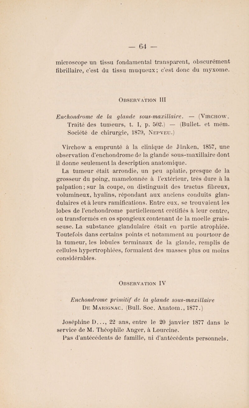 microscope un tissu fondamental transparent, obscurément fibrillaire, c’est du tissu muqueux; c’est donc du myxome. Observation III Enehondrome de la glande sous-maxillaire. — (Virchow. Traité des tumeurs, t. I, p. 502.) — (Bullet. et mém. Société de chirurgie, 1879, Nepveu.) Virchow a emprunté à la clinique de Jünken, 1857, une observation d’enchondrome de la glande sous-maxillaire dont il donne seulement la description anatomique. La tumeur était arrondie, un peu aplatie, presque de la grosseur du poing, mamelonnée à l’extérieur, très dure à la palpation ; sur la coupe, on distinguait des tractus fibreux, volumineux, hyalins, répondant aux anciens conduits glan¬ dulaires et à leurs ramifications. Entre eux, se trouvaient les lobes de renchondrome partiellement crétifiés à leur centre, ou transformés en os spongieux contenant de la moelle grais¬ seuse. La substance glandulaire était en partie atrophiée. Toutefois dans certains points et notamment au pourtour de la tumeur, les lobules terminaux de la glande, remplis de cellules hypertrophiées, formaient des masses plus ou moins considérables. Observation IV Enchondrome 'primitif de la glande sous-maxillaire De Marignac. (Bull. Soc. Anatom., 1877.) Joséphine D..., 22 ans, entre le 20 janvier 1877 dans le service de M. Théophile Ariger, à Lourcine. Pas d’antécédents de famille, ni d’antécédents personnels.