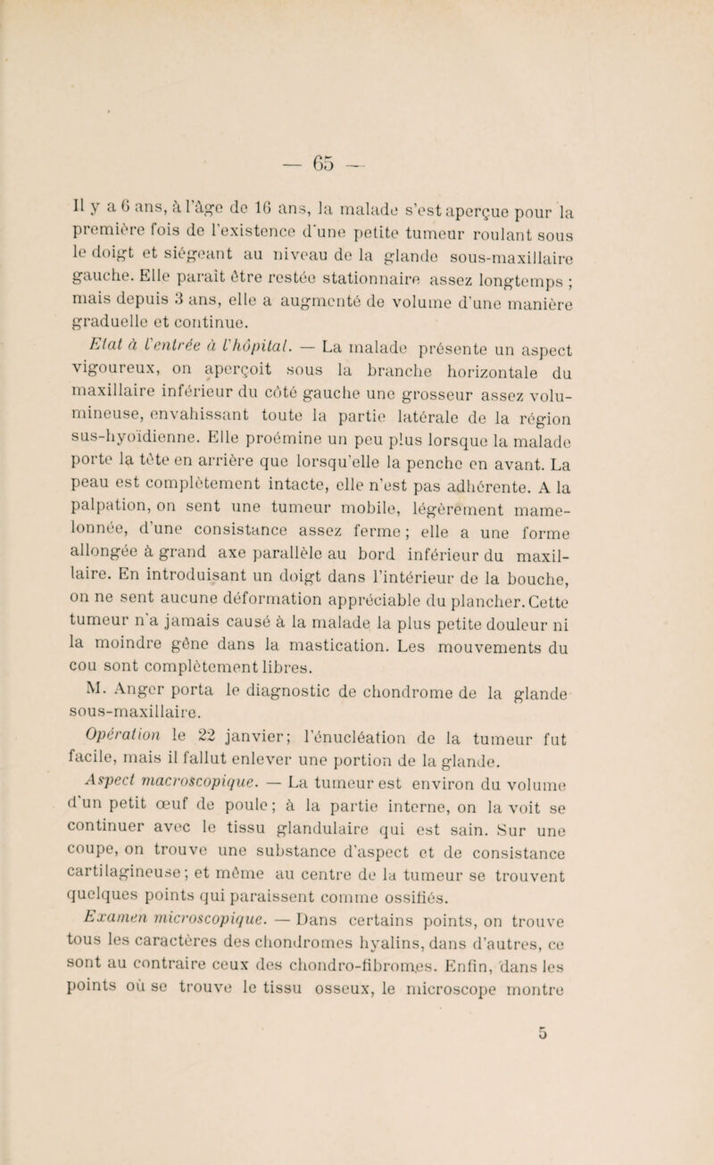 Il y a 6 ans, à 1 âge de IG ans, la malade s’est aperçue pour la première fois de l’existence d'une petite tumeur roulant sous le doigt et siégeant au niveau de la glande sous-maxillaire gauche. Elle parait être restée stationnaire assez longtemps ; mais depuis 3 ans, elle a augmenté de volume d’une manière graduelle et continue. htdt à t entrée à i hôpital. — La malade présente un aspect vigoureux, on aperçoit sous la branche horizontale du maxillaire inferieur du coté gauche une grosseur assez volu¬ mineuse, en\ ahissant toute la partie latérale de la région sus-hyoïdienne. Elle proémine un peu plus lorsque la malade porte la tête en arrière que lorsqu’elle la penche en avant. La peau est complètement intacte, elle n’est pas adhérente. A la palpation, on sent une tumeur mobile, légèrement mame¬ lonnée, dune consistance assez ferme ; elle a une forme allongée à grand axe parallèle au bord inférieur du maxil¬ laire. En introduisant un doigt dans l’intérieur de la bouche, on ne sent aucune déformation appréciable du plancher. Cette tumeur n a jamais causé à la malade la plus petite douleur ni la moindre gêne dans la mastication. Les mouvements du cou sont complètement libres. M. Angcr porta le diagnostic de chondrome de la glande sous-maxillaire. Operation le 22 janvier; l’énucléation de la tumeur fut facile, mais il fallut enlever une portion de la glande. Aspect macroscopique. — La tumeur est environ du volume d un petit œuf de poule ; à la partie interne, on la voit se continuer avec le tissu glandulaire qui est sain. Sur une coupe, on trouve une substance d’aspect et de consistance cartilagineuse ; et même au centre de la tumeur se trouvent quelques points qui paraissent comme ossifiés. Examen microscopique. — Dans certains points, on trouve tous les caractères des chondromes hyalins, dans d’autres, ce sont au contraire ceux des chondro-fibrom.es. Enfin, dans les points où se trouve le tissu osseux, le microscope montre o