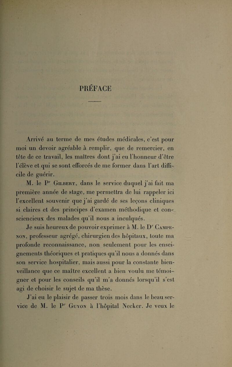 PRÉFACE Arrivé au terme cle mes études médicales, c’est pour moi un devoir agréable à remplir, que de remercier, en tête de ce travail, les maîtres dont j’ai eu l’honneur d’être l’élève et qui se sont efforcés de me former dans l’art diffi¬ cile de guérir. M. le Pr Gilbert, dans le service duquel j’ai fait ma première année de stage, me permettra de lui rappeler ici l’excellent souvenir que j’ai gardé de ses leçons cliniques si claires et des principes d’examen méthodique et con¬ sciencieux des malades qu’il nous a inculqués. Je suis heureux de pouvoir exprimer à M. le D' Campe- non, professeur agrégé, chirurgien des hôpitaux, toute ma profonde reconnaissance, non seulement pour les ensei¬ gnements théoriques et pratiques qu’il nous a donnés dans son service hospitalier, mais aussi pour la constante bien¬ veillance que ce maître excellent a bien voulu me témoi¬ gner et pour les conseils qu’il m’a donnés lorsqu’il s’est agi de choisir le sujet de ma thèse. J’ai eu le plaisir de passer trois mois dans le beau ser¬ vice de M. le Pr Guyon à l’hôpital Necker. Je veux le