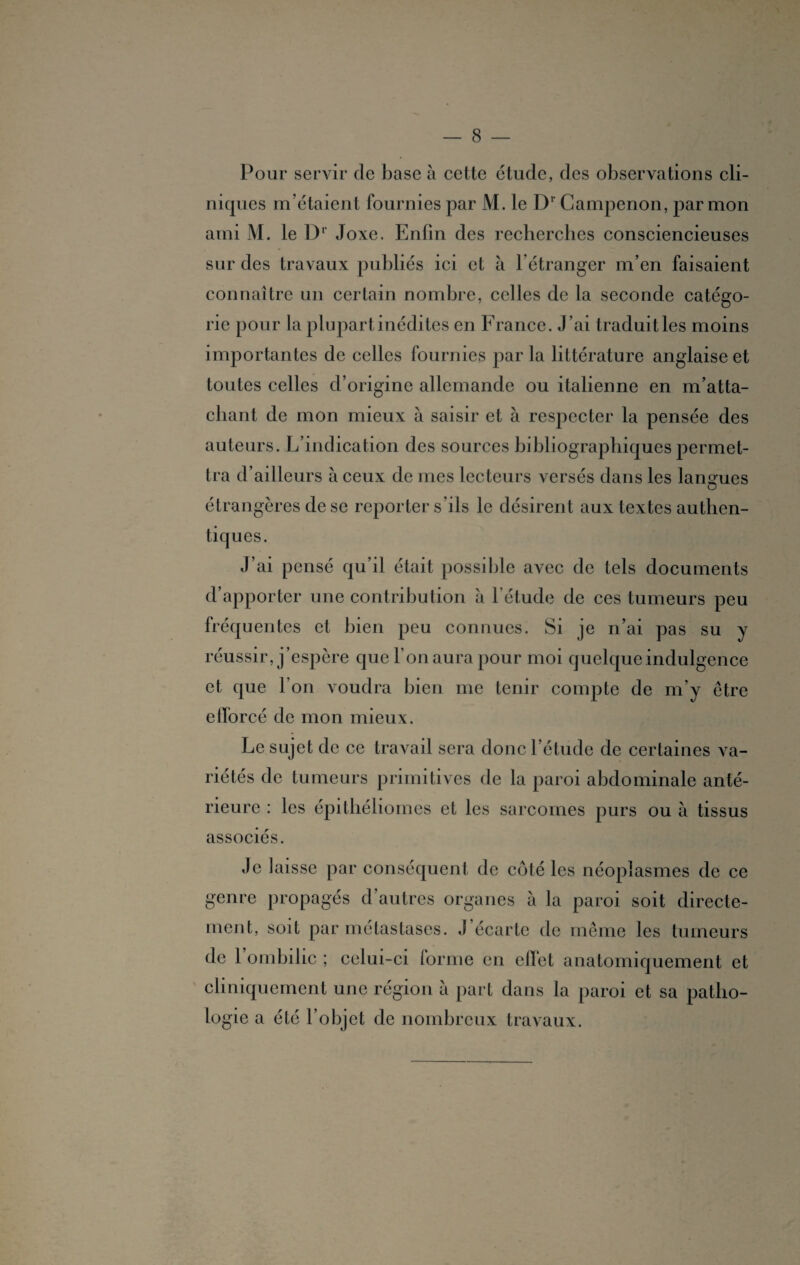 Pour servir de base à cette étude, des observations cli¬ niques m’étaient fournies par M. le Dr Campenon, par mon ami M. le Dr Joxe. Enfin des recherches consciencieuses sur des travaux publiés ici et à l’étranger m’en faisaient connaître un certain nombre, celles de la seconde catégo¬ rie pour la plupart inédites en France. J’ai traduit les moins importantes de celles fournies par la littérature anglaise et toutes celles d’origine allemande ou italienne en m’atta¬ chant de mon mieux à saisir et à respecter la pensée des auteurs. L’indication des sources bibliographiques permet¬ tra d’ailleurs à ceux de mes lecteurs versés dans les langues étrangères de se reporter s’ils le désirent aux textes authen¬ tiques. J’ai pensé qu’il était possible avec de tels documents d’apporter une contribution à l’étude de ces tumeurs peu fréquentes et bien peu connues. Si je n’ai pas su y réussir, j’espère que l’on aura pour moi quelque indulgence et que l'on voudra bien me tenir compte de m’y être efforcé de mon mieux. Le sujet de ce travail sera donc l’étude de certaines va¬ riétés de tumeurs primitives de la paroi abdominale anté¬ rieure : les épithéliomes et les sarcomes purs ou à tissus associés. Je laisse par conséquent de côté les néoplasmes de ce genre propagés d’autres organes à la paroi soit directe¬ ment, soit par métastases. J’écarte de même les tumeurs de l’ombilic ; celui-ci forme en effet anatomiquement et cliniquement une région à part dans la paroi et sa patho¬ logie a été l’objet de nombreux travaux.