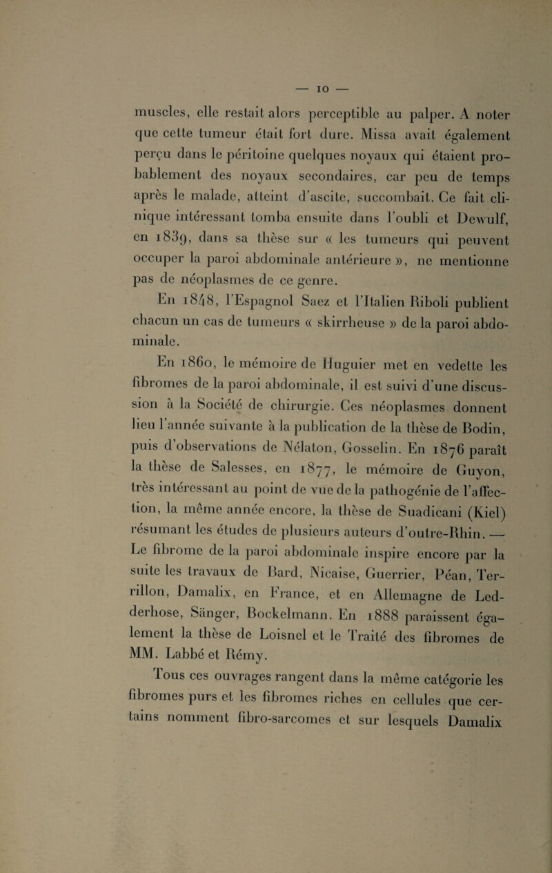 muscles, elle restait alors perceptible au palper. A noter que cette tumeur était fort dure. Missa avait également perçu dans le péritoine quelques noyaux qui étaient pro¬ bablement des noyaux secondaires, car peu de temps après le malade, atteint d’ascite, succombait. Ce fait cli¬ nique intéressant tomba ensuite dans l'oubli et Dewulf, en 1809, dans sa thèse sur « les tumeurs qui peuvent occuper la paroi abdominale antérieure», ne mentionne pas de néoplasmes de ce genre. En i848, l'Espagnol Saez et l’Italien Riboli publient chacun un cas de tumeurs « skirrheuse » de la paroi abdo¬ minale. En 1860, le mémoire de Iluguier met en vedette les fibromes de la paroi abdominale, il est suivi d'une discus¬ sion à la Société de chirurgie. Ces néoplasmes donnent lieu l’année suivante à la publication de la thèse de Bodin, puis d’observations de Nélaton, Gosselin. En 1876 paraît la thèse de Salcsses, en 1877, le mémoire de Guyon, très intéressant au point de vue de la pathogénie de l’affec¬ tion, la même année encore, la thèse de Suadicani (Kiel) résumant les études de plusieurs auteurs d’outre-Rhin._ Le fibrome de la paroi abdominale inspire encore par la suite les travaux de Bard, Nicaise, Guerrier, Péan, Ter- rillon, Damalix, en France, et en Allemagne de Led- deihose, Sanger, Bockelmann. En 1888 paraissent éga¬ lement la these de Loisnel et le 1 raité des fibromes de MM. Labbé et Rémy. Tous ces ouvrages rangent dans la même catégorie les fibromes purs et les fibromes riches en cellules que cer¬ tains nomment fibro-sarcomcs et sur lesquels Damalix