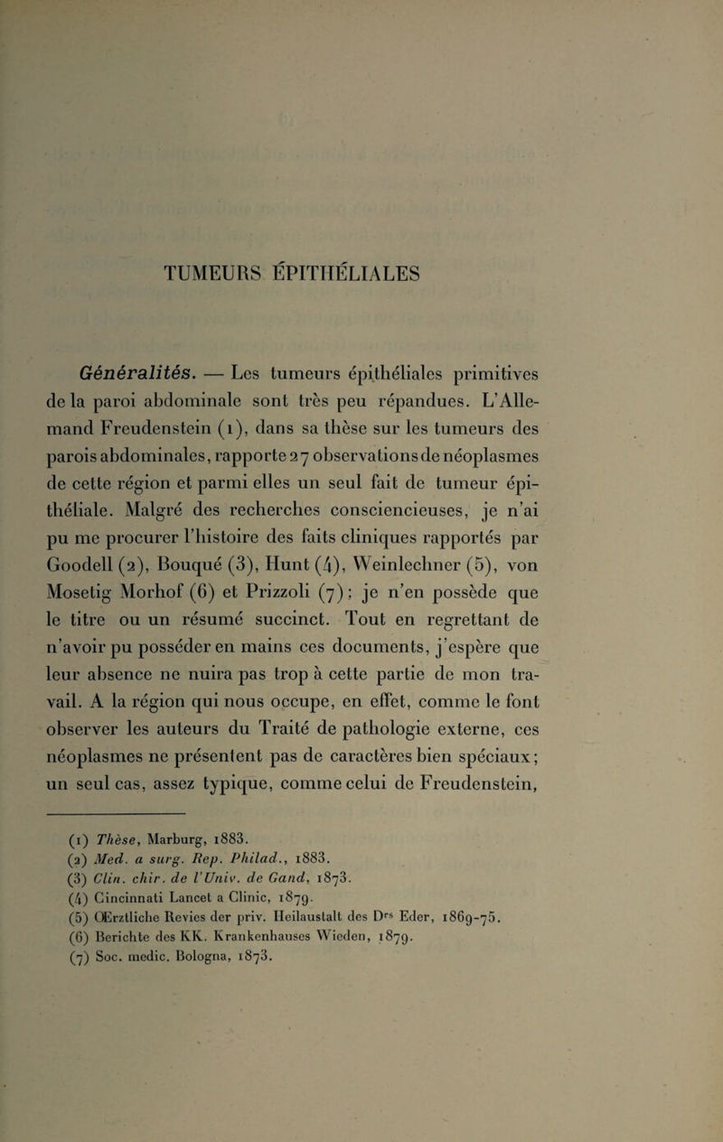 TUMEURS ÉPITHÉLIALES Généralités. — Les tumeurs épithéliales primitives delà paroi abdominale sont très peu répandues. L’Alle¬ mand Freudenstein (1), dans sa thèse sur les tumeurs des parois abdominales, rapporte 2 7 observations de néoplasmes de cette région et parmi elles un seul fait de tumeur épi¬ théliale. Malgré des recherches consciencieuses, je n’ai pu me procurer l’histoire des faits cliniques rapportés par Goodell (2), Bouqué (3), Hunt (4), Weinlechner (5), von Mosetig Morhof (6) et Prizzoli (7) ; je n’en possède que le titre ou un résumé succinct. Tout en regrettant de n’avoir pu posséder en mains ces documents, j’espère que leur absence ne nuira pas trop à cette partie de mon tra¬ vail. A la région qui nous occupe, en effet, comme le font observer les auteurs du Traité de pathologie externe, ces néoplasmes ne présentent pas de caractères bien spéciaux; un seul cas, assez typique, comme celui de Freudenstein, (1) Thèse, Marburg, i883. (2) Med. a surg. Rep. Philad., i883. (3) Clin. chir. de l'Univ. de Gand, 1873. (4) Cincinnati Lancet a Clinic, 1879. (5) OErztliche Revies der priv. Heilaustalt des Drs Eder, 1869-75. (6) Berichte des KK. Krankenhauses Wieden, 1879.