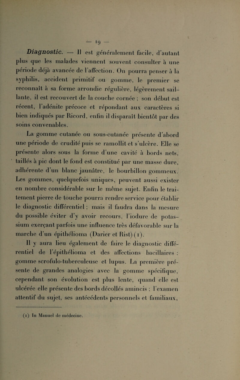 plus que les malades viennent souvent consulter à une période déjà avancée de 1 affection. On pourra penser à la syphilis, accident primitif ou gomme, le premier se reconnaît à sa forme arrondie régulière, légèrement sail¬ lante, il est recouvert de la couche cornée ; son début est récent, l’adénite précoce et répondant aux caractères si bien indiqués par Ricord, enfin il disparaît bientôt par des soins convenables. La gomme cutanée ou sous-cutanée présente d’abord une période de crudité puis se ramollit et s’ulcère. Elle se présente alors sous la forme d’une cavité à bords nets, taillés à pic dont le fond est constitué par une masse dure, adhérente d’un blanc jaunâtre, le bourbillon gommeux. Les gommes, quelquefois uniques, peuvent aussi exister en nombre considérable sur le même sujet. Enfin le trai¬ tement pierre de touche pourra rendre service pour établir le diagnostic différentiel ; mais il faudra dans la mesure du possible éviter d’y avoir recours, l’iodure de potas¬ sium exerçant parfois une influence très défavorable sur la marche d’un épithélioma (Darier et Rist)(i). Il y aura lieu également de faire le diagnostic diffé¬ rentiel de F épithélioma et des affections bacillaires : gomme scrofulo-tuberculeuse et lupus. La première pré¬ sente de grandes analogies avec la gomme spécifique, cependant son évolution est plus lente, quand elle est ulcérée elle présente des bords décollés amincis ; l’examen attentif du sujet, ses antécédents personnels et familiaux, (i) In Manuel de médecine.