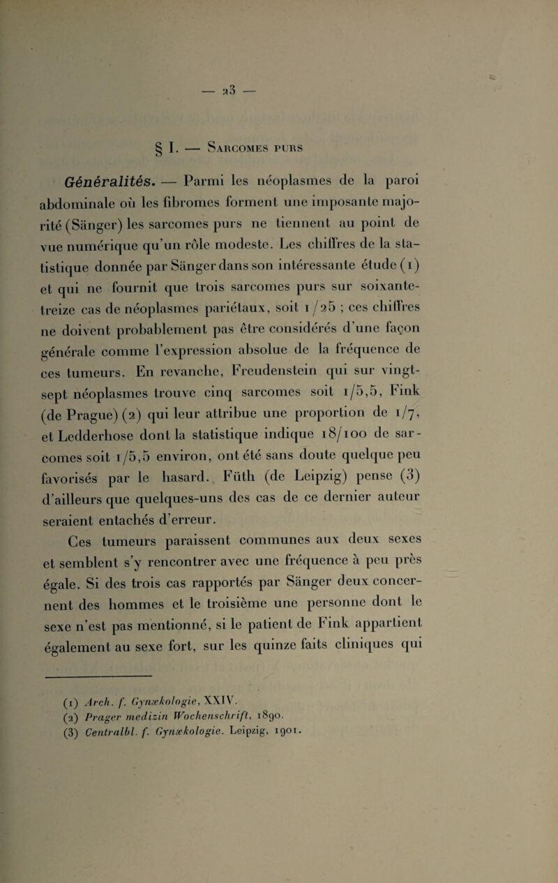 I. Sarcomes purs Généralités. — Parmi les néoplasmes de la paroi abdominale où les fibromes forment une imposante majo¬ rité (Sanger) les sarcomes purs ne tiennent au point de vue numérique qu’un rôle modeste. Les chiffres de la sta¬ tistique donnée par Sanger dans son intéressante étude (i) et qui ne fournit que trois sarcomes purs sur soixante- treize cas de néoplasmes pariétaux, soit i /25 ; ces chiffres ne doivent probablement pas être considérés d’une façon générale comme l’expression absolue de la fréquence de ces tumeurs. En revanche, Freudenstein qui sur vingt- sept néoplasmes trouve cinq sarcomes soit i/5,5, Fink (de Prague) (2) qui leur attribue une proportion de 1/7, et Ledderhose dont la statistique indique 18/100 de sar¬ comes soit i/5,5 environ, ont été sans doute quelque peu favorisés par le hasard. Fütli (de Leipzig) pense (3) d’ailleurs que quelques-uns des cas de ce dernier auteur seraient entachés d’erreur. Ces tumeurs paraissent communes aux deux sexes et semblent s’y rencontrer avec une fréquence à peu près égale. Si des trois cas rapportés par Sanger deux concer¬ nent des hommes et le troisième une personne dont le sexe n’est pas mentionné, si le patient de Fink appartient également au sexe fort, sur les quinze faits cliniques qui (1) Arch. f. Gynækologie, XXIV. (2) Prager medizin Wochenschrift, 1890. (3) Centralbl. f. Gynækologie. Leipzig, 1901.