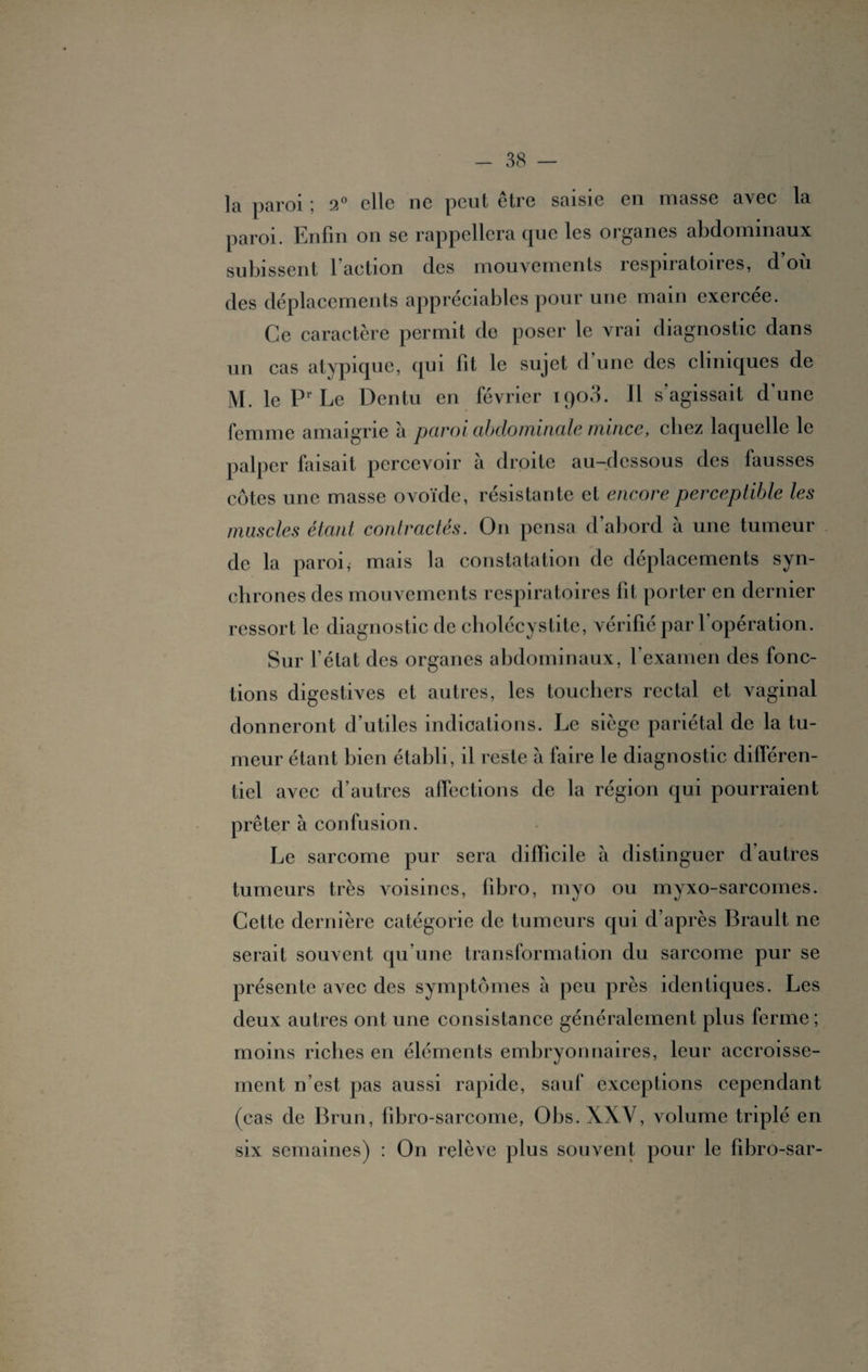 la paroi ; 2° elle ne peut être saisie en masse avec la paroi. Enfin on se rappellera (pie les organes abdominaux subissent 1 aetion des mouvements respiratoires, d ou des déplacements appréciables pour une main exercée. Ce caractère permit de poser le vrai diagnostic dans un cas atypique, qui fit le sujet d'une des cliniques de M. le Pr Le Dentu en février iqo3. 11 s agissait dune femme amaigrie à paroi abdominale mince, chez laquelle le palper faisait percevoir à droite au-dessous des fausses côtes une masse ovoïde, résistante et encore perceptible les muscles étant contractés. On pensa d’abord à une tumeur de la paroi, mais la constatation de déplacements syn¬ chrones des mouvements respiratoires lit porter en dernier ressort le diagnostic de cholécystite, vérifié par l’opération. Sur l’état des organes abdominaux, l’examen des fonc¬ tions digestives et autres, les touchers rectal et vaginal donneront d’utiles indications. Le siège pariétal de la tu¬ meur étant bien établi, il reste à faire le diagnostic différen¬ tiel avec d’autres affections de la région qui pourraient prêter à confusion. Le sarcome pur sera difficile à distinguer d’autres tumeurs très Aoisines, fibro, myo ou myxo-sarcomes. Cette dernière catégorie de tumeurs qui d’après Brault ne serait souvent qu’une transformation du sarcome pur se présente avec des symptômes à peu près identiques. Les deux autres ont une consistance généralement plus ferme ; moins riches en éléments embryonnaires, leur accroisse¬ ment n’est pas aussi rapide, sauf exceptions cependant (cas de Brun, fibro-sarcome, Obs. XXV, volume triplé en six semaines) : On relève plus souvent pour le fibro-sar-