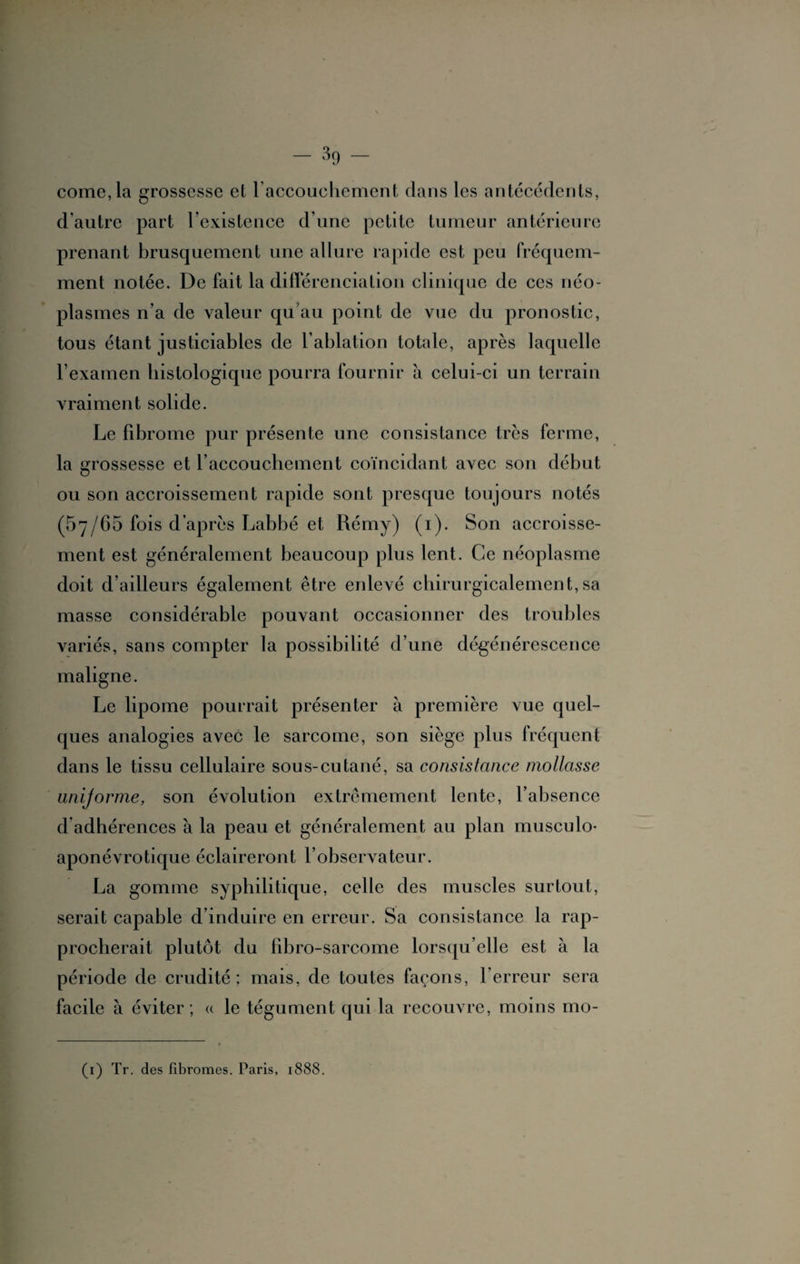 corne, la grossesse et laccouchement dans les antécédents, d'autre part l’existence d’une petite tumeur antérieure prenant brusquement une allure rapide est peu fréquem¬ ment notée. De fait la différenciation clinique de ces néo¬ plasmes n’a de valeur qu’au point de vue du pronostic, tous étant justiciables de l’ablation totale, après laquelle l’examen histologique pourra fournir à celui-ci un terrain vraiment solide. Le fibrome pur présente une consistance très ferme, la grossesse et l’accouchement coïncidant avec son début ou son accroissement rapide sont presque toujours notés (57/65 fois d’après Labbé et Rémy) (1). Son accroisse¬ ment est généralement beaucoup plus lent. Ce néoplasme doit d’ailleurs également être enlevé chirurgicalement,sa masse considérable pouvant occasionner des troubles variés, sans compter la possibilité d’une dégénérescence maligne. Le lipome pourrait présenter à première vue quel¬ ques analogies avec le sarcome, son siège plus fréquent dans le tissu cellulaire sou s-cutané, sa consistance mollasse unijorme, son évolution extrêmement lente, l’absence d adhérences à la peau et généralement au plan musculo- aponévrotique éclaireront l’observateur. La gomme syphilitique, celle des muscles surtout, serait capable d’induire en erreur. Sa consistance la rap¬ procherait plutôt du fibro-sarcome lorsqu’elle est à la période de crudité; mais, de toutes façons, l’erreur sera facile à éviter ; « le tégument qui la recouvre, moins mo- (1) Tr. des Fibromes. Paris, 1888.