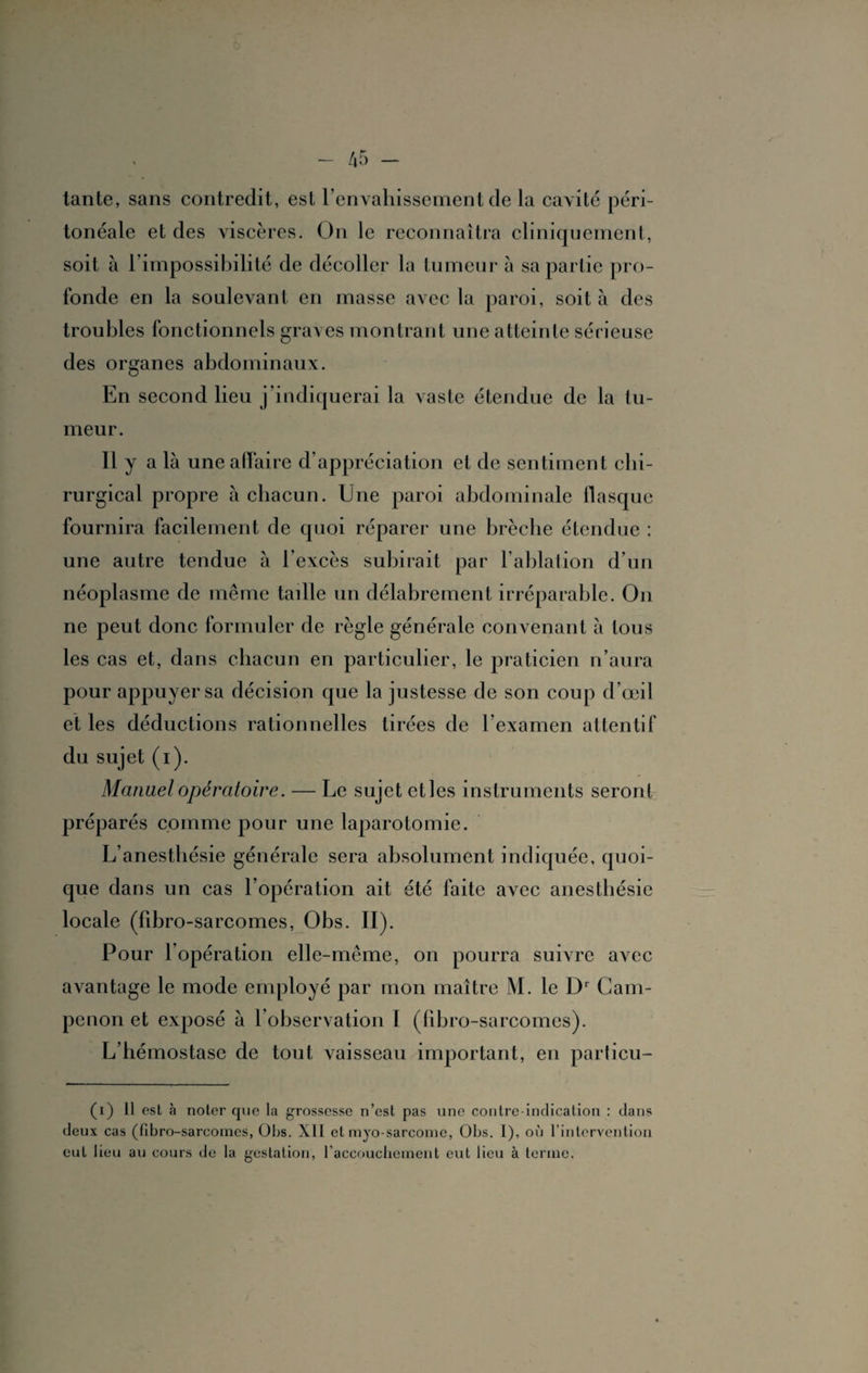 tante, sans contredit, est l’envahissement de la cavité péri¬ tonéale et des viscères. On le reconnaîtra cliniquement, soit à l’impossibilité de décoller la tumeur a sa partie pro¬ fonde en la soulevant en masse avec la paroi, soit à des troubles fonctionnels graves montrant une atteinte sérieuse des organes abdominaux. En second lieu j’indiquerai la vaste étendue de la tu¬ meur. Il y a là une affaire d’appréciation et de sentiment chi¬ rurgical propre à chacun. Une paroi abdominale flasque fournira facilement de quoi réparer une brèche étendue ; une autre tendue à 1 excès subirait par l’ablation d’un néoplasme de même tadle un délabrement irréparable. On ne peut donc formuler de règle générale convenant à tous les cas et, dans chacun en particulier, le praticien n’aura pour appuyer sa décision que la justesse de son coup d’œil et les déductions rationnelles tirées de l’examen attentif du sujet (i). Manuel opératoire. — Le sujet etles instruments seront préparés comme pour une laparotomie. L’anesthésie générale sera absolument indiquée, quoi¬ que dans un cas l’opération ait été faite avec anesthésie locale (fibro-sarcomes, Obs. II). Pour l’opération elle-même, on pourra suivre avec avantage le mode employé par mon maître M. le Dr Cam- penon et exposé à l’observation I (fibro-sarcomes). L’hémostase de tout vaisseau important, en particu- (i) 11 est à noter que la grossesse n’est pas une contre-indication : dans deux cas (fibro-sarcomes, Obs. Xll et myo-sarcome, Obs. I), où l’intervention eut lieu au cours de la gestation, l’accouchement eut lieu à terme.