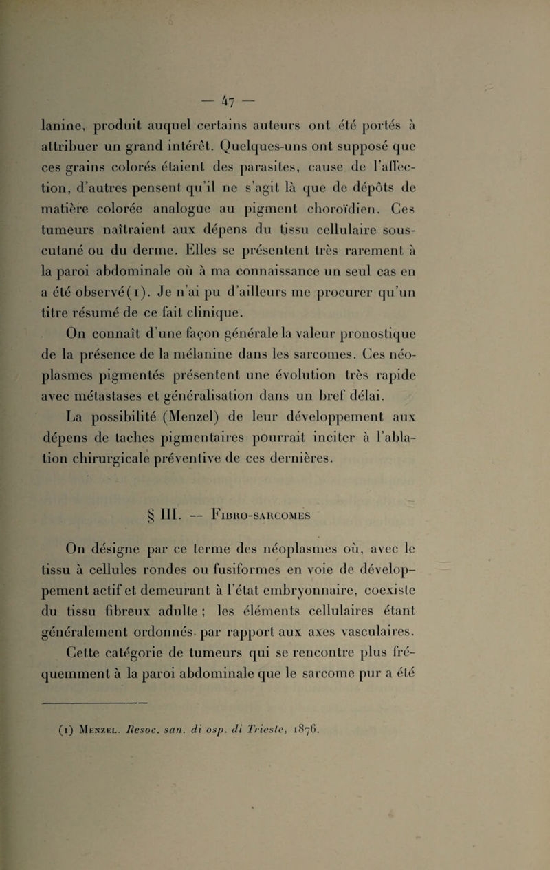 lanine, produit auquel certains auteurs ont été portés à attribuer un grand intérêt. Quelques-uns ont supposé que ces grains colorés étaient des parasites, cause de ralïcc- tion, d’autres pensent qu’il ne s’agit là que de dépôts de matière colorée analogue au pigment choroïdien. Ces tumeurs naîtraient aux dépens du tissu cellulaire sous- cutané ou du derme. Elles se présentent très rarement à la paroi abdominale où à ma connaissance un seul cas en a été observé(i). Je n ai pu d’ailleurs me procurer qu’un titre résumé de ce fait clinique. On connaît d’une façon générale la valeur pronostique de la présence de la mélanine dans les sarcomes. Ces néo¬ plasmes pigmentés présentent une évolution très rapide avec métastases et généralisation dans un bref délai. La possibilité (Menzel) de leur développement aux dépens de taches pigmentaires pourrait inciter à l’abla¬ tion chirurgicale préventive de ces dernières. § III. - F IBRO-SARCOMES On désigne par ce terme des néoplasmes où, avec le tissu à cellules rondes ou fusiformes en voie de dévelop¬ pement actif et demeurant à l’état embryonnaire, coexiste du tissu fibreux adulte ; les éléments cellulaires étant généralement ordonnés, par rapport aux axes vasculaires. Cette catégorie de tumeurs qui se rencontre plus fré¬ quemment à la paroi abdominale que le sarcome pur a été (i) Menzel. Resoc. san. di osp. di Triesle, 1S7O.