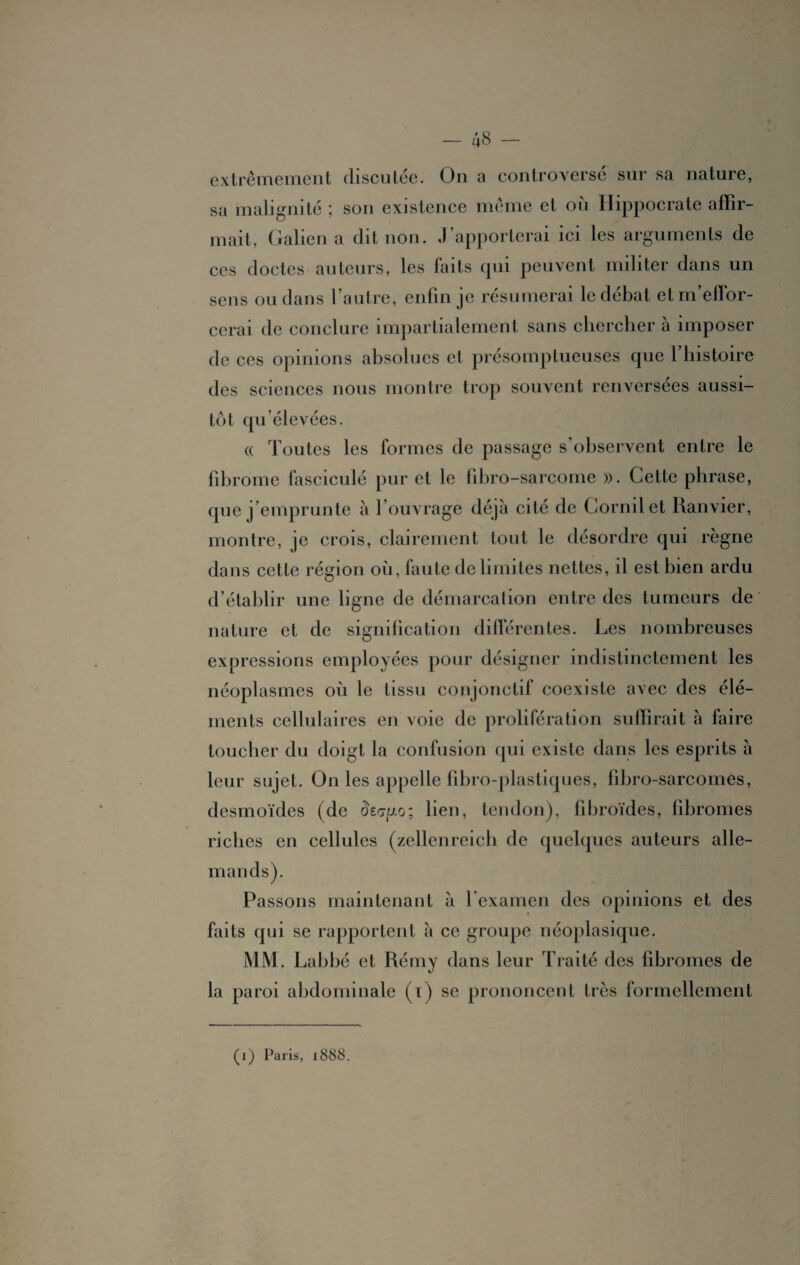 extrêmement discutée. On a controversé sur sa nature, sa malignité ; son existence meme et ou Hippocrate affir¬ mait, Galien a dit non. J’apporterai ici les arguments de ces doctes auteurs, les faits qui peuvent militer dans un sens ou dans l’autre, enfin je résumerai le débat et m’effor¬ cerai de conclure impartialement sans chercher à imposer de ces opinions absolues et présomptueuses que l’histoire des sciences nous montre trop souvent renversées aussi¬ tôt qu’élevées. « Toutes les formes de passage s’observent entre le fibrome fasciculé pur et le fibro-sarcome ». Cette phrase, que j’emprunte à l’ouvrage déjà cité de Cornilet Ranvier, montre, je crois, clairement tout le désordre qui règne dans cette région où, faute délimités nettes, il est bien ardu d’établir une ligne de démarcation entre des tumeurs de nature et de signification différentes. Les nombreuses expressions employées pour désigner indistinctement les néoplasmes où le tissu conjonctif coexiste avec des élé¬ ments cellulaires en voie de prolifération suffirait à faire toucher du doigt la confusion qui existe dans les esprits à leur sujet. On les appelle fibro-plastiques, fibro-sarcomes, desmoïdes (de £e<7go; lien, tendon), fibroïdes, fibromes riches en cellules (zellenreich de quelques auteurs alle¬ mands). Passons maintenant à l’examen des opinions et des faits qui se rapportent à ce groupe néoplasique. MM. Labbé et Rémy dans leur Traité des fibromes de la paroi abdominale (i) se prononcent très formellement (i) Paris, 1888.