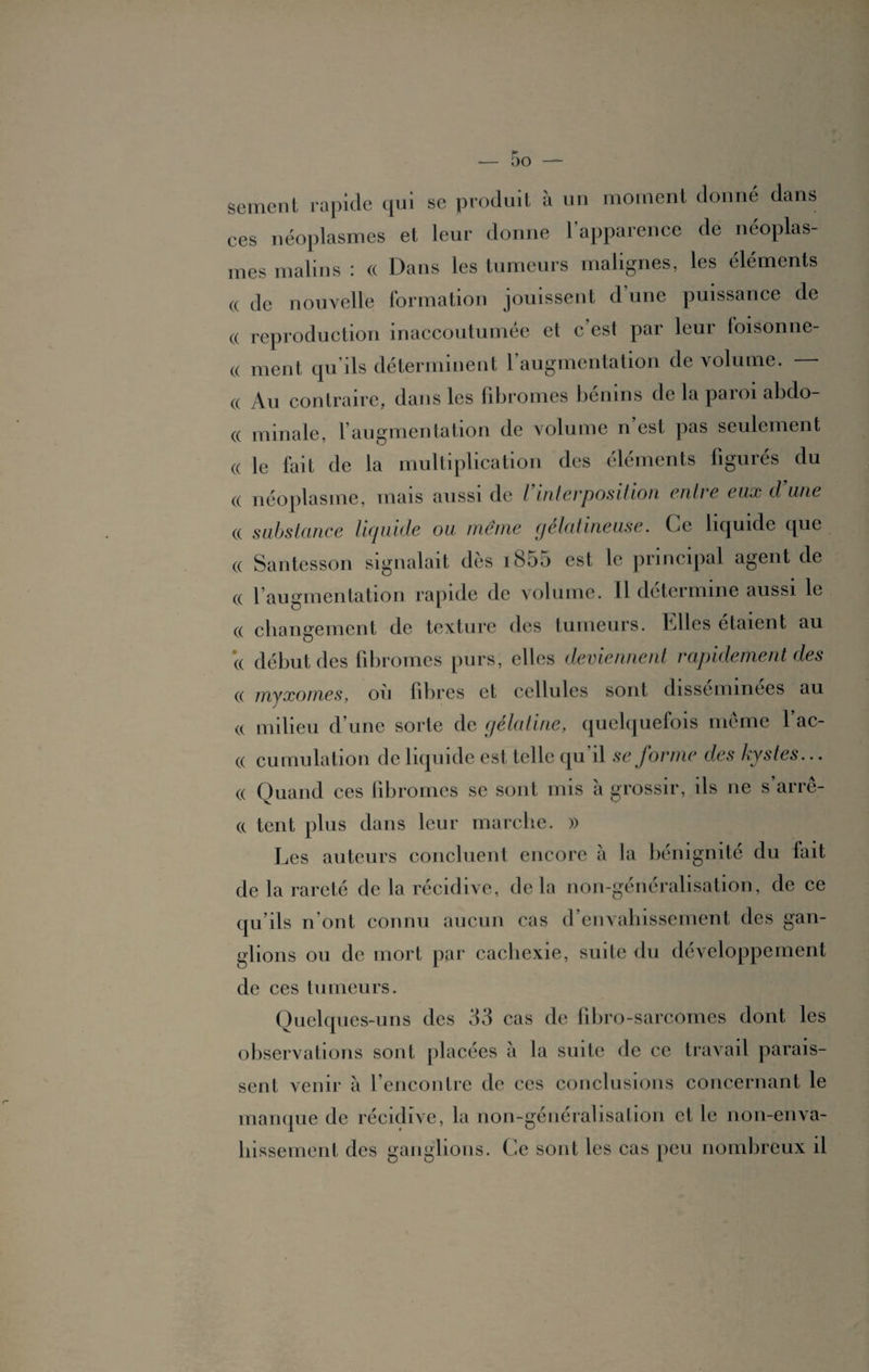 sement rapide qui se produit à un moment donné dans ces néoplasmes et leur donne l’apparence de néoplas¬ mes malins : (( Dans les tumeurs malignes, les éléments « de nouvelle formation jouissent d’une puissance de a reproduction inaccoutumée et c’est par leur foisonne- « ment qu’ils déterminent 1 augmentation de volume. « Au contraire, dans les fibromes bénins de la paroi abdo- « min a le, l’augmentation de volume n’est pas seulement (( le fait de la multiplication des éléments figurés du « néoplasme, mais aussi de Vinterposition entre eux d’une « substance liquide ou meme gélatineuse. Ce liquide que « Santesson signalait dès i855 est le principal agent de « l’augmentation rapide de volume. Il détermine aussi le (( changement de texture des tumeurs. Elles étaient au (( début des fibromes purs, elles deviennent rapidement des « myxomes, où fibres et cellules sont disséminées au v( milieu d’une sorte de gélatine, quelquefois même 1 ac- (( cumulation de liquide est telle qu il se forme des kystes... (( Quand ces fibromes se sont mis à grossir, ils ne s’arrê- (c tcnt plus dans leur marche. » Les auteurs concluent encore à la bénignité du fait de la rareté de la récidive, delà non-généralisation, de ce qu’ils n’ont connu aucun cas d’envahissement des gan¬ glions ou de mort par cachexie, suite du développement de ces tumeurs. Quelques-uns des 33 cas de fibro-sarcomes dont les observations sont placées à la suite de ce travail parais¬ sent venir à l’encontre de ces conclusions concernant le manque de récidive, la non-généralisation et le non-enva¬ hissement des ganglions. Ce sont les cas peu nombreux il