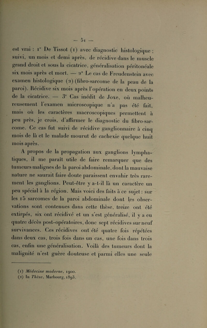 — 5 r — est vrai : i° De Tissot (i) avec diagnostic histologique ; suivi, un mois et demi après, de récidive dans le muscle grand droit et sous la cicatrice, généralisation péritonéale six mois après et mort. — 2° Le cas de Freudenstein avec examen histologique (2) (fibro-sarcome de la peau de la paroi). Récidivé six mois apres 1 operation en deux points de la cicatrice. — 3° Cas inédit de Joxe, où malheu¬ reusement l'examen microscopique n'a pas été fait, mais où les caractères macroscopiques permettent a peu près, je crois, d’affirmer le diagnostic du fibro-sar- come. Ce cas fut suivi de récidive ganglionnaire à cinq mois de là et le malade mourut de cachexie quelque huit mois après. A propos de la propagation aux ganglions lympha¬ tiques, il me paraît utile de faire remarquer que des tumeurs malignes de la paroi abdominale, dont la mauvaise nature ne saurait faire doute paraissent envahir très rare¬ ment les ganglions. Peut-être y a-t-il là un caractère un peu spécial à la région. Mais voici des faits à ce sujet : sur les i5 sarcomes de la paroi abdominale dont les obser¬ vations sont contenues dans cette thèse, treize ont été extirpés, six ont récidivé et un s’est généralisé, il y a eu quatre décès post-opératoires, donc sept récidives sur neuf survivances. Ces récidives ont été quatre fois répétées dans deux cas, trois fois dans un cas, une fois dans trois cas, enfin une généralisation. Voilà des tumeurs dont la malignité n’est guère douteuse et parmi elles une seule (1) Médecine moderne, 1900. (2) In Thèse, Marbourg, i8g3.