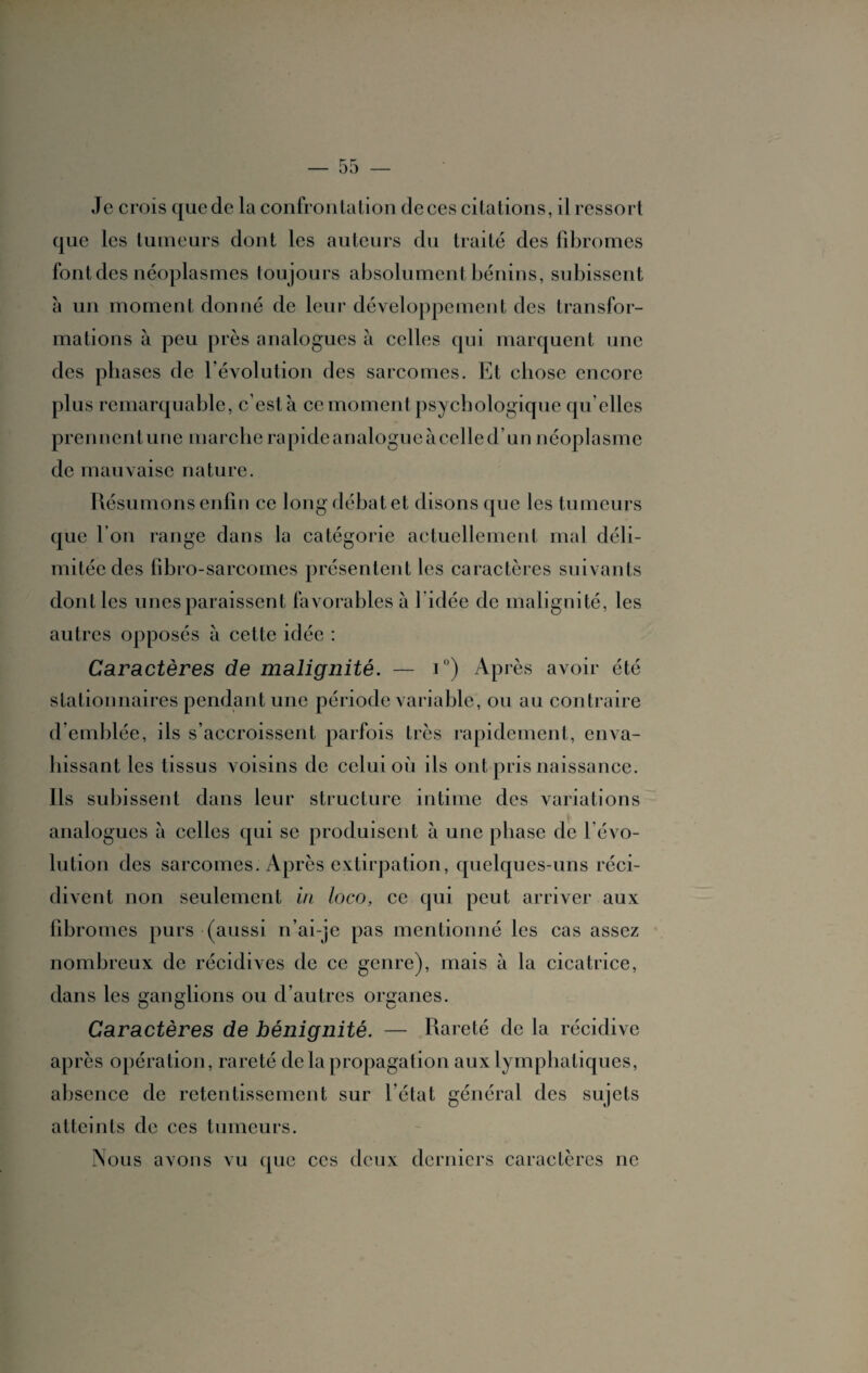 Je crois que de la confrontation de ces citations, il ressort que les tumeurs dont les auteurs du traité des fibromes font des néoplasmes toujours absolument bénins, subissent à un moment donné de leur développement des transfor¬ mations à peu près analogues à celles qui marquent une des phases de l'évolution des sarcomes. Et chose encore plus remarquable, c’est à ce moment psychologique qu elles pren nent une marche rapide analogue à cel le d’un néoplasme de mauvaise nature. Résumons enfin ce long débat et disons que les tumeurs que I on range dans la catégorie actuellement mal déli¬ mitée des fibro-sarcomes présentent les caractères suivants dont les unes paraissent favorables à 1 idée de malignité, les autres opposés à cette idée : Caractères de malignité. — i°) Après avoir été stationnaires pendant une période variable, ou au contraire d emblée, ils s’accroissent parfois très rapidement, enva¬ hissant les tissus voisins de celui où ds ont pris naissance. Ils subissent dans leur structure intime des variations analogues à celles qui se produisent à une phase de révo¬ lution des sarcomes. Après extirpation, quelques-uns réci¬ divent non seulement in loco, ce qui peut arriver aux fibromes purs (aussi n’ai-je pas mentionné les cas assez nombreux de récidives de ce genre), mais à la cicatrice, dans les ganglions ou d’autres organes. Caractères de bénignité. — Rareté de la récidive après opération, rareté de la propagation aux lymphatiques, absence de retentissement sur l’état général des sujets atteints de ces tumeurs. Nous avons vu que ces deux derniers caractères ne