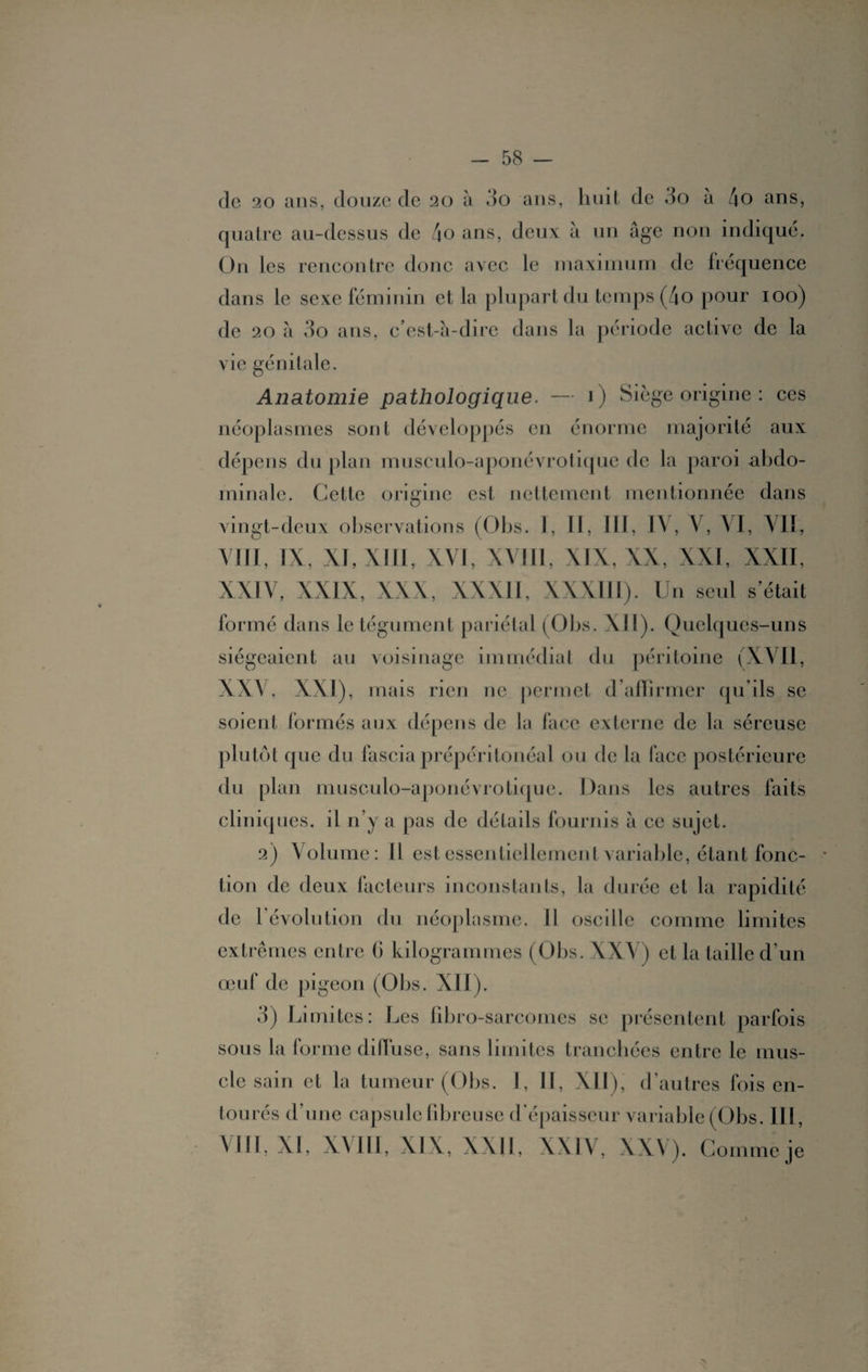 clc 20 ans, douze de 20 à do ans, huit de do à /|0 ans, quatre au-dessus de /io ans, deux à un âge non indiqué. On les rencontre donc avec le maximum de fréquence dans le sexe féminin et la plupart du temps (4o pour 100) de 20 â do ans, c’est-à-dire dans la période active de la vie génitale. Anatomie pathologique. — 1) Siège origine : ces néoplasmes sont développés en énorme majorité aux dépens du plan muscuio-aponévrotique de la paroi abdo¬ minale. Cette origine est nettement mentionnée dans vingt-deux observations (Obs. I, II, III, IV, V, VI, Ali, VIII, IX, XI, XIII, XVI, XVIII, XIX, XX, XXI, XXII, XXIV, XXIX, XXX, XXXII, XXXIII). Un seul s’était formé dans le tégument pariétal (Obs. XII). Quelques-uns siégeaient au voisinage immédiat du péritoine (XVII, XXV, XXI), mais rien ne permet d’affirmer qu’ils se soient formés aux dépens de la face externe de la séreuse plutôt que du fascia prépéritonéal ou de la face postérieure du plan muscuio-aponévrotique. Dans les autres faits cliniques, il n’y a pas de détails fournis à ce sujet. 2) Volume: Il est essentiellement variable, étant fonc¬ tion de deux facteurs inconstants, la durée et la rapidité de l'évolution du néoplasme. Il oscille comme limites extrêmes entre 6 kilogrammes (Obs. XXV) et la taille d’un œuf de pigeon (01 os. XII). 3) Limites: Les fibro-sarcomes se présentent parfois sous la forme diffuse, sans limites tranchées entre le mus¬ cle sain et la tumeur (Obs. I, II, XII), d’autres fois en¬ tourés d’une capsule fibreuse d'épaisseur variable (Obs. III, VIII, XI, XVIII, XIX, XXI1, XXIV, XXV). Comme je