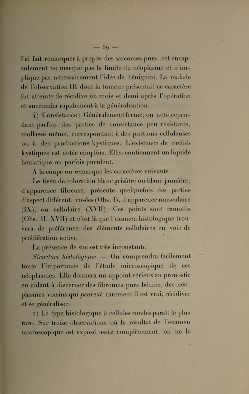 l’ai fait remarquer à propos des sarcomes purs, cet encap- sulement ne marque pas la limite du néoplasme et n’im¬ plique pas nécessairement l’idée de bénignité. La malade de l’observation III dont la tumeur présentait ce caractère fut atteinte de récidive un mois et demi après l’opération et succomba rapidement à la généralisation. 4) Consistance: Généralement ferme, on note cepen¬ dant parfois des parties de consistance peu résistante, mollasse même, correspondant à des portions celluleuses ou à des productions kystiques. L’existence de cavités kystiques est notée cinq fois. Elles contiennent un liquide hématique ou parfois purulent. À la coupe on remarque les caractères suivants : Le tissu de coloration blanc grisâtre ou blanc jaunâtre, d’apparence fibreuse, présente quelquefois des parties d aspect différent, rosées (Obs. I), d’apparence musculaire (IX), ou cellulaire (XVII). Ces points sont ramollis (01 js. II, XVII) et c’est laque l’examen histologique trou¬ vera de préférence des éléments cellulaires en voie de prolifération active. La présence de suc est très inconstante. Structure histologique. — On comprendra facilement toute l’importance de l’étude microscopique de ces néoplasmes. Elle donnera un appoint sérieux au pronostic en aidant à discerner des fibromes purs bénins, des néo¬ plasmes voisins qui peuvent, rarement il est vrai, récidiver et se généraliser. i) Le type histologique à cellules rondes paraît le plus rare. Sur treize observations où le résultat de l’examen microscopique est exposé assez complètement, on ne le