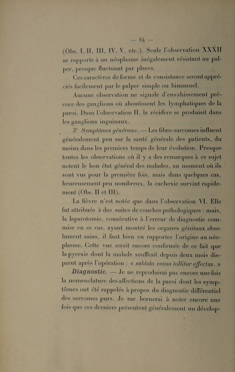 (Obs. I, II, III, IV, V, etc.). Seule l’observation XXXII se rapporte à un néoplasme inégalement résistant au pal¬ per, presque fluctuant par places. Ces caractères déformé et de consistance serontappré- ciés facilement par le palper simple ou bimanuel. Aucune observation ne signale d’envahissement pré¬ coce des ganglions où aboutissent les lymphatiques de la paroi. Dans l’observation IL, la récidive se produisit dans les ganglions inguinaux. 3° Symptômes généraux. — Les fibro-sarcomes influent généralement peu sur la santé générale des patients, du moins dans les premiers temps de leur évolution. Presque toutes les observations où il y a des remarques à ce sujet notent le bon état général des malades, au moment où ils sont vus pour la première fois, mais dans quelques cas, heureusement peu nombreux, la cachexie survint rapide¬ ment (Obs. 11 et III). La lièvre n’est notée que dans l’observation VI. Elle fut attribuée à des suites de couches pathologiques : mais, la laparotomie, consécutive à 1 erreur de diagnostic com¬ mise en ce cas, ayant montré les organes génitaux abso¬ lument sains, il faut bien en rapporter l’origine au néo¬ plasme. Cette vue serait encore confirmée de ce fait que la pyrexie dont la malade souffrait depuis deux mois dis¬ parut après 1 opération : (( s ablata causa tollitur ejfectus. » Diagnostic. — Je ne reproduirai pas encore une fois la nomenclature désaffections de la paroi dont les symp¬ tômes ont été rappelés à propos du diagnostic différentiel des sarcomes purs. Je me bornerai à noter encore une fois que ces derniers présentent généralement un dévelop-