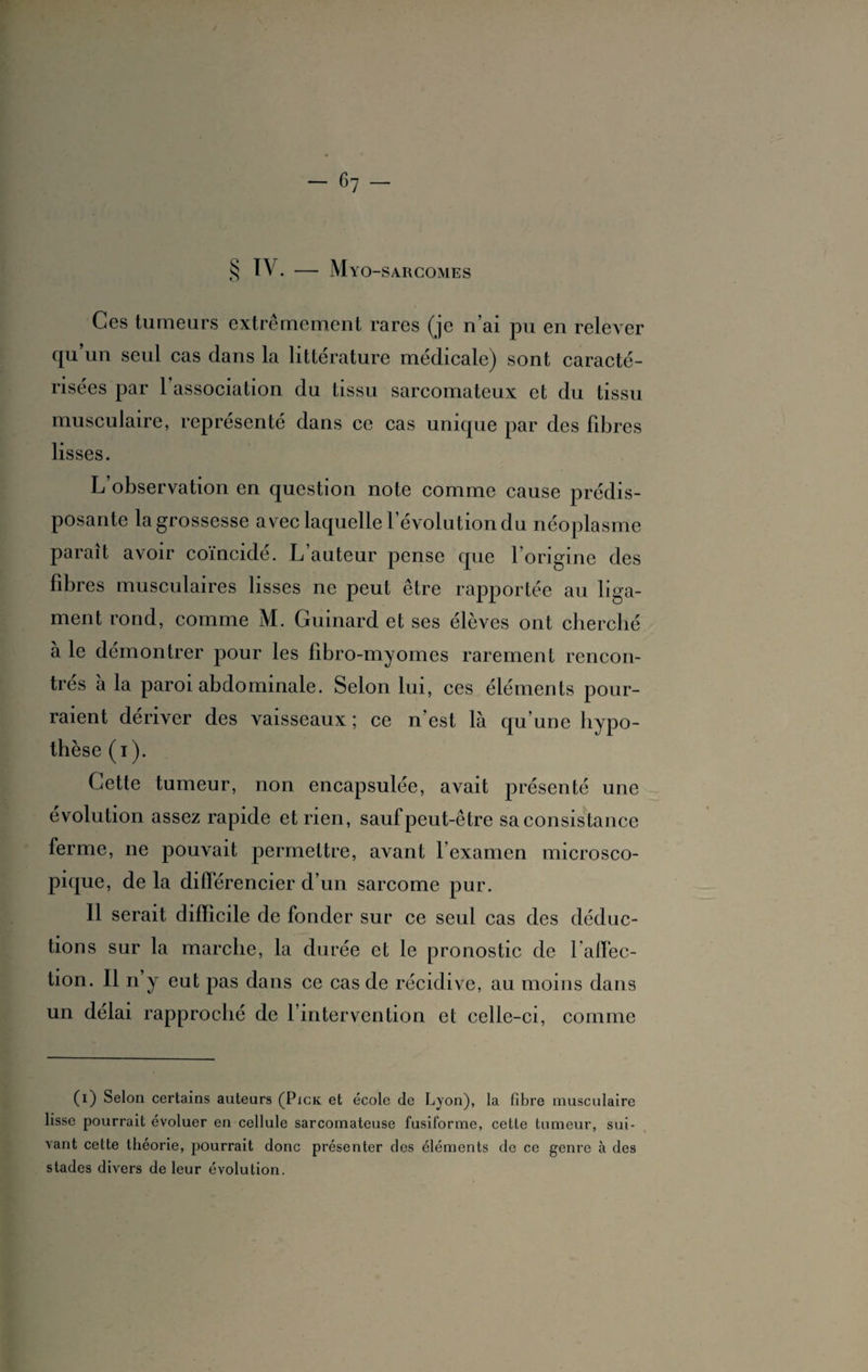 § TV. — Myo-sarcomes Ces tumeurs extrêmement rares (je n’ai pu en relever qu’un seul cas dans la littérature médicale) sont caracté¬ risées par l’association du tissu sarcomateux et du tissu musculaire, représenté dans ce cas unique par des fibres lisses. L’observation en question note comme cause prédis¬ posante la grossesse avec laquelle l’évolution du néoplasme paraît avoir coïncide. L auteur pense que 1 origine des fibres musculaires lisses ne peut être rapportée au liga¬ ment rond, comme M. Guinard et ses élèves ont cherché aie démontrer pour les fibro-myomes rarement rencon¬ tres a la paroi abdominale. Selon lui, ces éléments pour¬ raient dériver des vaisseaux ; ce n’est là qu’une hypo¬ thèse (i). Cette tumeur, non encapsulée, avait présenté une évolution assez rapide et rien, sauf peut-être sa consistance ferme, ne pouvait permettre, avant l’examen microsco¬ pique, de la différencier d’un sarcome pur. Il serait difficile de fonder sur ce seul cas des déduc¬ tions sur la marche, la durée et le pronostic de l’affec¬ tion. Il n y eut pas dans ce cas de récidive, au moins dans un délai rapproché de l’intervention et celle-ci, comme (i) Selon certains auteurs (Pick et école de Lyon), la fibre musculaire lisse pourrait évoluer en cellule sarcomateuse fusiforme, cette tumeur, sui¬ vant cette théorie, pourrait donc présenter dos éléments de ce genre à des stades divers de leur évolution.