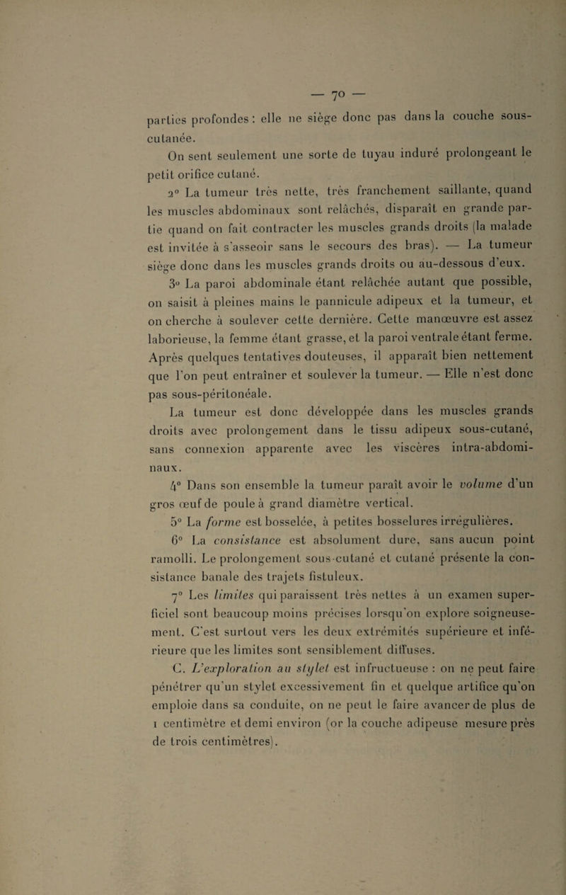 — 7° — parties profondes: elle ne siège donc pas dans la couche sous- cutanée. On sent seulement une sorte de tuyau induré prolongeant le petit orifice cutané. 2° La tumeur très nette, très franchement saillante, quand les muscles abdominaux sont relâchés, disparaît en grande par¬ tie quand on fait contracter les muscles grands droits (la malade est invitée à s’asseoir sans le secours des bras). — La tumeur siège donc dans les muscles grands droits ou au-dessous d’eux. 3° La paroi abdominale étant relâchée autant que possible, on saisit à pleines mains le pannicule adipeux et la tumeur, et on cherche à soulever cette dernière. Cette manœuvre est assez laborieuse, la femme étant grasse, et la paroi ventrale étant ferme. Après quelques tentatives douteuses, il apparaît bien nettement que l'on peut entraîner et soulever la tumeur. — Elle n’est donc pas sous-péritonéale. La tumeur est donc développée dans les muscles grands droits avec prolongement dans le tissu adipeux sous-cutané, sans connexion apparente avec les viscères intra-abdomi¬ naux. 4° Dans son ensemble la tumeur paraît avoir le volume d’un gros œuf de poule à grand diamètre vertical. 5° La forme est bosselée, à petites bosselures irrégulières. 6° La consistance est absolument dure, sans aucun point ramolli. Le prolongement sous-cutané et cutané présente la con¬ sistance banale des trajets fistuleux. 7° Les limites qui paraissent très nettes à un examen super¬ ficiel sont beaucoup moins précises lorsqu'on explore soigneuse¬ ment. C'est surtout vers les deux extrémités supérieure et infé¬ rieure que les limites sont sensiblement diffuses. C. U exploration au sh/let est infructueuse : on ne peut faire pénétrer qu'un stylet excessivement fin et quelque artifice qu'on emploie dans sa conduite, on ne peut le faire avancer de plus de i centimètre et demi environ (or la couche adipeuse mesure près de trois centimètres).