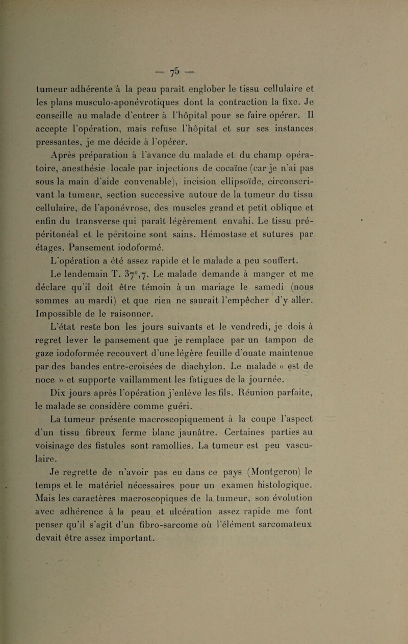 tumeur adhérente à la peau paraît englober le tissu cellulaire et les plans musculo-aponévrotiques dont la contraction la fixe. Je conseille au malade d'entrer à l'hôpital pour se faire opérer. Il accepte l'opération, mais refuse l'hôpital et sur ses instances pressantes, je me décide à l'opérer. Après préparation à l'avance du malade et du champ opéra¬ toire, anesthésie locale par injections de cocaïne (car je n'ai pas sous la main d'aide convenable), incision ellipsoïde, circonscri¬ vant la tumeur, section successive autour de la tumeur du tissu cellulaire, de l'aponévrose, des muscles grand et petit oblique et enfin du transverse qui paraît légèrement envahi. Le tissu pré¬ péritonéal et le péritoine sont sains. Hémostase et sutures par étages. Pansement iodoformé. L'opération a été assez rapide et le malade a peu souffert. Le lendemain T. 37°,7. Le malade demande à manger et me déclare qu’il doit être témoin à un mariage le samedi (nous sommes au mardi) et que rien ne saurait l’empêcher d'y aller. Impossible de le raisonner. L’état reste bon les jours suivants et le vendredi, je dois à regret lever le pansement que je remplace par un tampon de gaze iodoformée recouvert d’une légère feuille d’ouate maintenue par des bandes entre-croisées de diachylon. Le malade « est de noce » et supporte vaillamment les fatigues de la journée. Dix jours après l'opération j’enlève les fils. Réunion parfaite, le malade se considère comme guéri. La tumeur présente macroscopiquement à la coupe l’aspect d'un tissu fibreux ferme blanc jaunâtre. Certaines parties au voisinage des fistules sont ramollies. La tumeur est peu vascu¬ laire. Je regrette de n’avoir pas eu dans ce pays (Montgeron) le temps et le matériel nécessaires pour un examen histologique. Mais les caractères macroscopiques de la tumeur, son évolution avec adhérence à la peau et ulcération assez rapide me font penser qu’il s’agit d'un fibro-sarcome où l’élément sarcomateux devait être assez important.