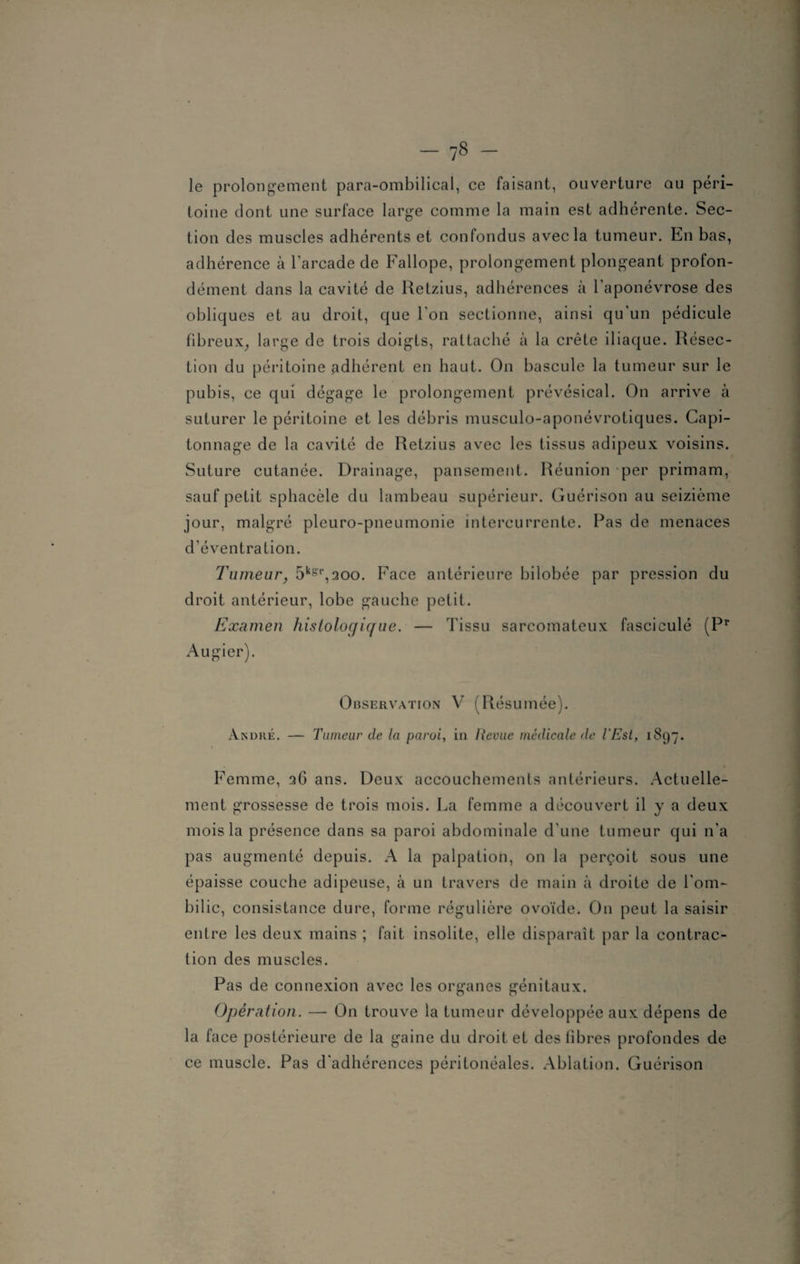 le prolongement para-ombilical, ce faisant, ouverture au péri¬ toine dont une surface large comme la main est adhérente. Sec¬ tion des muscles adhérents et confondus avec la tumeur. En bas, adhérence à l'arcade de Fallope, prolongement plongeant profon¬ dément dans la cavité de Retzius, adhérences à l'aponévrose des obliques et au droit, que l'on sectionne, ainsi qu'un pédicule fibreux, large de trois doigts, rattaché à la crête iliaque. Résec¬ tion du péritoine adhérent en haut. On bascule la tumeur sur le pubis, ce qui dégage le prolongement prévésical. On arrive à suturer le péritoine et les débris musculo-aponévrotiques. Capi¬ tonnage de la cavité de Retzius avec les tissus adipeux voisins. Suture cutanée. Drainage, pansement. Réunion per primam, sauf petit sphacèle du lambeau supérieur. Guérison au seizième jour, malgré pleuro-pneumonie intercurrente. Pas de menaces d'éventration. Tumeur, 5k8'r,200. Face antérieure bilobée par pression du droit antérieur, lobe gauche petit. Examen histologique. — Tissu sarcomateux fasciculé (Pr Augier). Observation V (Résumée). André. — Tumeur de la paroi, in Revue médicale de l'Est, 1897. Femme, qG ans. Deux accouchements antérieurs. Actuelle¬ ment grossesse de trois mois. La femme a découvert il y a deux mois la présence dans sa paroi abdominale d'une tumeur qui n'a pas augmenté depuis. A la palpation, on la perçoit sous une épaisse couche adipeuse, à un travers de main à droite de l'om¬ bilic, consistance dure, forme régulière ovoïde. On peut la saisir entre les deux mains ; fait insolite, elle disparaît par la contrac¬ tion des muscles. Pas de connexion avec les organes génitaux. Opération. —- On trouve la tumeur développée aux dépens de la face postérieure de la gaine du droit et des fibres profondes de ce muscle. Pas d'adhérences péritonéales. Ablation. Guérison