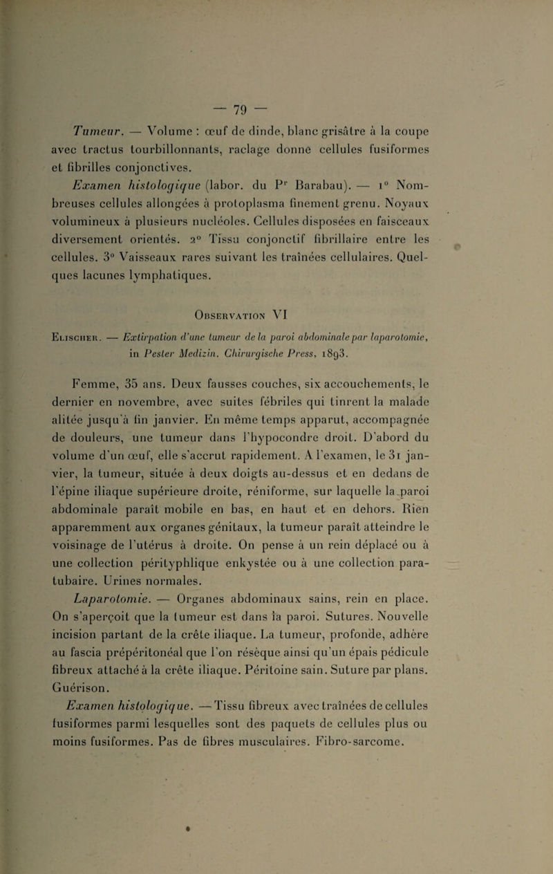 Tumeur. — Volume : œuf de dinde, blanc grisâtre à la coupe avec tractus tourbillonnants, raclage donne cellules fusiformes et fibrilles conjonctives. Examen histologique (labor. du P1’ Barabau). — i° Nom¬ breuses cellules allongées à protoplasma finement grenu. Noyaux volumineux à plusieurs nucléoles. Cellules disposées en faisceaux diversement orientés. 2° Tissu conjonctif fibrillaire entre les cellules. 3° Vaisseaux rares suivant les traînées cellulaires. Quel¬ ques lacunes lymphatiques. Observation VI Elischer. — Extirpation d’une tumeur delà paroi abdominale par laparotomie, in Pester Medizin. Chirurgische Press, i8q3. Femme, 35 ans. Deux fausses couches, six accouchements, le dernier en novembre, avec suites fébriles qui tinrent la malade alitée jusqu'à fin janvier. En même temps apparut, accompagnée de douleurs, une tumeur dans l’hypocondre droit. D’abord du volume d'uri œuf, elle s'accrut rapidement. A l’examen, le 31 jan¬ vier, la tumeur, située à deux doigts au-dessus et en dedans de l’épine iliaque supérieure droite, réniforme, sur laquelle la paroi abdominale paraît mobile en bas, en haut et en dehors. Rien apparemment aux organes génitaux, la tumeur paraît atteindre le voisinage de l'utérus à droite. On pense à un rein déplacé ou à une collection pérityphlique enkystée ou à une collection para- tubaire. Urines normales. Laparotomie. -— Organes abdominaux sains, rein en place. On s’aperçoit que la tumeur est dans ia paroi. Sutures. Nouvelle incision partant de la crête iliaque. La tumeur, profonde, adhère au fascia prépéritonéal que l’on résèque ainsi qu’un épais pédicule fibreux attaché à la crête iliaque. Péritoine sain. Suture par plans. Guérison. Examen histologique. —Tissu fibreux avec traînées de cellules fusiformes parmi lesquelles sont des paquets de cellules plus ou moins fusiformes. Pas de fibres musculaires. Fibro-sarcome.