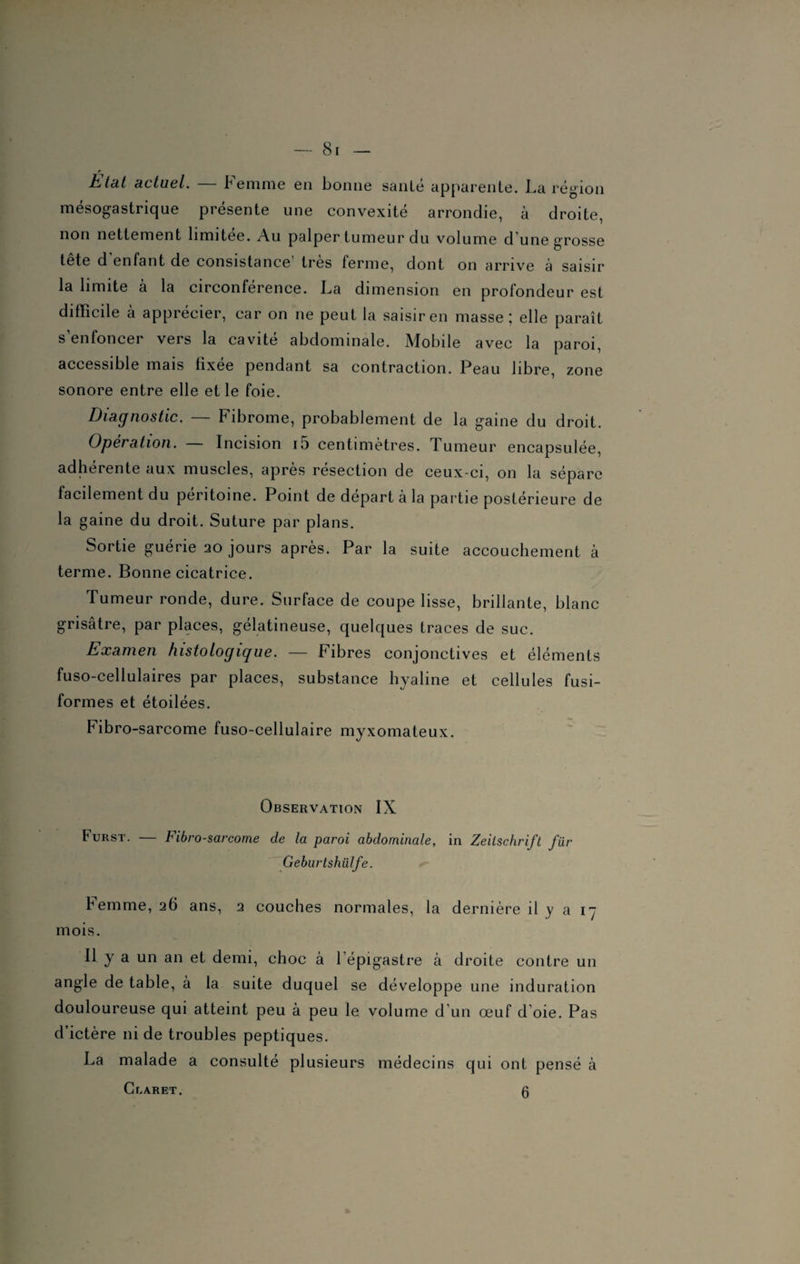 Etat actuel. b emme en bonne sanie apparente. La région mésogastrique présente une convexité arrondie, à droite, non nettement limitée. Au palper tumeur du volume d une grosse tete d enfant de consistance très ferme, dont on arrive à saisir la limite à la circonférence. La dimension en profondeur est difficile à apprécier, car on ne peut la saisiren masse; elle paraît s enfoncer vers la cavité abdominale. Mobile avec la paroi, accessible mais fixée pendant sa contraction. Peau libre, zone sonore entre elle et le foie. Diagnostic. Fibrome, probablement de la gaine du droit. Opération. — Incision i5 centimètres. Tumeur encapsulée, adhérente aux muscles, après résection de ceux-ci, on la sépare facilement du péritoine. Point de départ à la partie postérieure de la gaine du droit. Suture par plans. Sortie guérie 20 jours après. Par la suite accouchement à terme. Bonne cicatrice. Tumeur ronde, dure. Surface de coupe lisse, brillante, blanc grisâtre, par places, gélatineuse, quelques traces de suc. Examen histologique. — Fibres conjonctives et éléments fuso-cellulaires par places, substance hyaline et cellules fusi¬ formes et étoilées. Fibro-sarcome fuso-cellulaire myxomateux. Observation IX tuRST. — Fibro-sarcome de la paroi abdominale, in Zeitschrift für Geburtshülfe. Femme, 26 ans, 2 couches normales, la dernière il y a 17 mois. Il y a un an et demi, choc à l’épigastre à droite contre un angle de table, à la suite duquel se développe une induration douloureuse qui atteint peu à peu le volume d'un œuf d’oie. Pas d’ictère ni de troubles peptiques. La malade a consulté plusieurs médecins qui ont pensé à Cbaret. 0