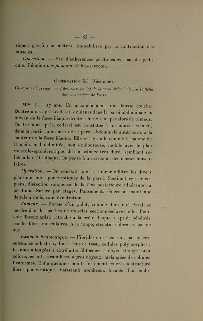 sions : 9X5 centimètres. Immobilisée par la contraction des muscles. Opération. — Pas d adhérences péritonéales, pas de pédi¬ cule. Réunion per primant. Fibro-sarcome. Observation XI (Résumée). Claude et Tuffier. — Fibro-sarcome (?) de la paroi abdominale, iu Bulletin Soc. anatomique de Paris. Mme I..., 27 ans. Un accouchement, une fausse couche. Quatre mois après celle-ci, douleurs dans la paroi abdominale au niveau de la fosse iliaque droite. On ne sent pas alors de tumeur. Quatre mois après, celle-ci est constatée à un nouvel examen, dans la partie inferieure de la paroi abdominale antérieure, à la hauteur de la fosse iliaque. Elle est grande comme la paume de la main, mal délimitée, non douloureuse, mobile avec le plan musculo-aponévrotique, de consistance très dure, semblant re¬ liée à la crete iliaque. On pense à un sarcome des masses muscu¬ laires. Opération. — On constate que la tumeur infiltre les divers plans musculo-aponévrotiques de la paroi. Section large de ces plans, dissection soigneuse de la face postérieure adhérente au péritoine. Suture par étages. Pansement. Guérison maintenue depuis 4 mois, sans éventration. rumeur. — Forme d un galet, volume d un œuf. Paraît se perdre dans les parties de muscles sectionnées avec elle. Pédi¬ cule fibreux aplati rattaché à la crête iliaque. Capsule pénétrée par les fibres musculaires. A la coupe, structure fibreuse, pas de suc. Examen histologique. — Fibrilles en réseau fin, par places, substance anhiste hyaline. Dans ce tissu, cellules polymorphes ; les unes allongées à extrémités filiformes, à noyau allongé, bien coloré, les autres ramifiées, à gros noyaux, mélangées de cellules fusiformes. Enfin quelques points fortement colorés à structure fibro-aponévrotique. Vaisseaux nombreux formés d'un endo-