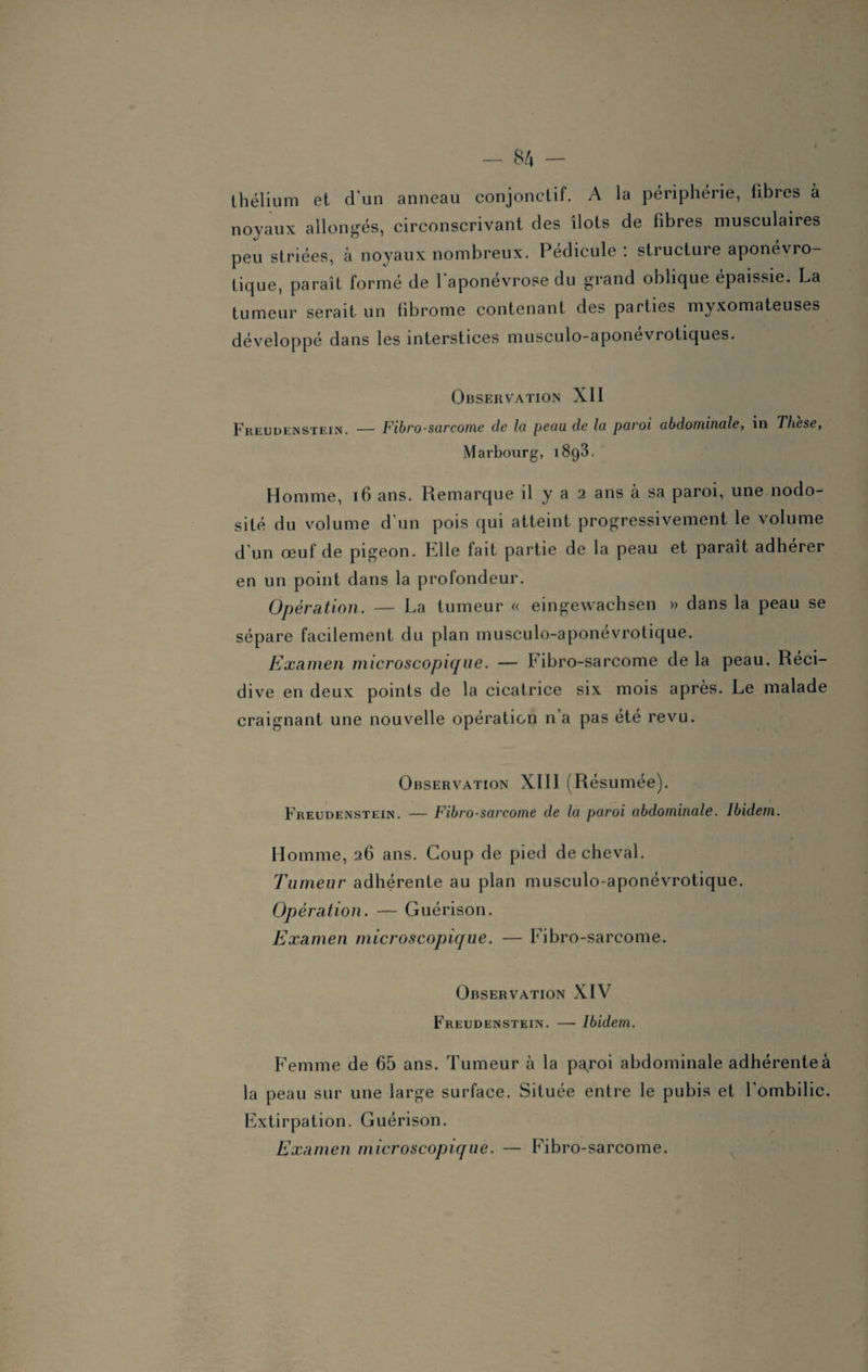 / — 84 — thélium et d'un anneau conjonctif. A la périphérie, libres à noyaux allongés, circonscrivant des îlots de fibres musculaires peu striées, à noyaux nombreux. Pédicule : structure aponévro- tique, paraît formé de 1 aponévrose du grand oblique épaissie. La tumeur serait un fibrome contenant des parties myxomateuses développé dans les interstices musculo-aponévrotiques. Observation XII Freudenstein. — Fibrosarcome de la peau de la paroi abdominale, in Thèse, Marbourg, 1893. Homme, 16 ans. Remarque il y a 2 ans à sa paroi, une nodo¬ sité du volume d'un pois qui atteint progressivement le volume d’un œuf de pigeon. K11e fait partie de la peau et paraît adhérer en un point dans la profondeur. Opération. — La tumeur « eingewachsen » dans la peau se sépare facilement du plan musculo-aponévrotique. Examen microscopique. — Fibro-sarcome de la peau. Réci¬ divé en deux points de la cicatrice six mois après. Le malade craignant une nouvelle opération n’a pas été revu. Observation XIII (Résumée). Freudenstein. — Fibrosarcome de la paroi abdominale. Ibidem. Homme, 26 ans. Coup de pied de cheval. Tumeur adhérente au plan musculo-aponévrotique. Opération. — Guérison. Examen microscopique. — Fibro-sarcome. Observation XIV Freudenstein. — Ibidem. Femme de 65 ans. Tumeur à la paroi abdominale adhérente à la peau sur une large surface. Située entre le pubis et l’ombilic. Extirpation. Guérison. Examen microscopique. — Fibro-sarcome.