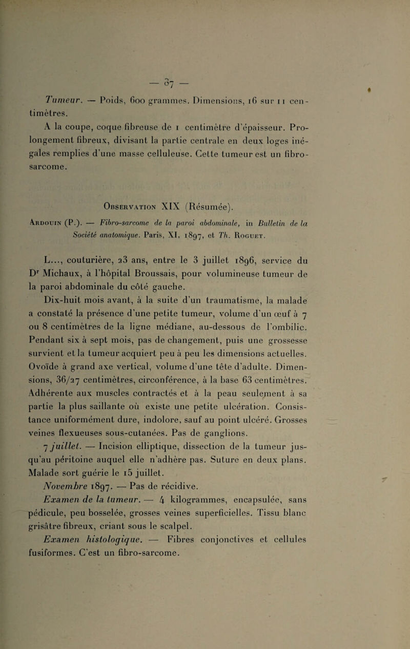 Tumeur. — Poids, 600 grammes. Dimensions, 16 sur ii cen¬ timètres. A la coupe, coque fibreuse de 1 centimètre d’épaisseur. Pro¬ longement fibreux, divisant la partie centrale en deux loges iné¬ gales remplies d’une masse celluleuse. Cette tumeur est un fibro¬ sarcome. Observation XIX (Résumée). Ardouin (P.). — Fibrosarcome de la paroi abdominale, in Bulletin de la Société anatomique. Paris, XI, 1897, et Th. Roguet. L..., couturière, 23 ans, entre le 3 juillet 1896, service du Dr Michaux, à l’hôpital Broussais, pour volumineuse tumeur de la paroi abdominale du côté gauche. Dix-huit mois avant, à la suite d’un traumatisme, la malade a constaté la présence d’une petite tumeur, volume d’un œuf à 7 ou 8 centimètres de la ligne médiane, au-dessous de l’ombilic. Pendant six à sept mois, pas de changement, puis une grossesse survient et la tumeur acquiert peu à peu les dimensions actuelles. Ovoïde à grand axe vertical, volume d’une tête d’adulte. Dimen¬ sions, 36/27 centimètres, circonférence, à la base 63 centimètres. Adhérente aux muscles contractés et à la peau seulement à sa partie la plus saillante où existe une petite ulcération. Consis¬ tance uniformément dure, indolore, sauf au point ulcéré. Grosses veines fîexueuses sous-cutanées. Pas de ganglions. 7 juillet. — Incision elliptique, dissection de la tumeur jus¬ qu'au péritoine auquel elle n’adhère pas. Suture en deux plans. Malade sort guérie le i5 juillet. Novembre 1897. — Pas de récidive. Examen de la tumeur. — 4 kilogrammes, encapsulée, sans pédicule, peu bosselée, grosses veines superficielles. Tissu blanc grisâtre fibreux, criant sous le scalpel. Examen histologique. — Fibres conjonctives et cellules fusiformes. C’est un fibro-sarcome.