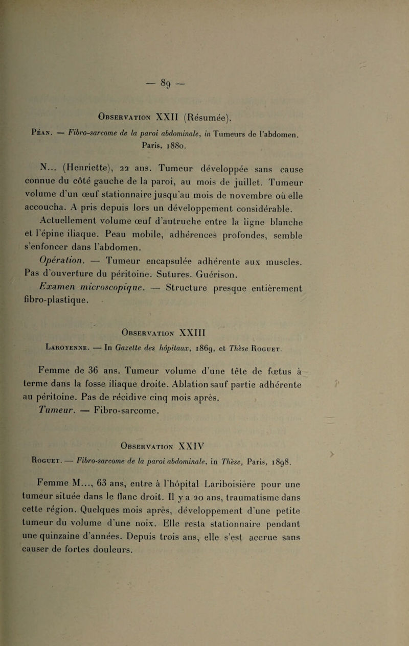 Péan. — Fibrosarcome de la paroi abdominale, in Tumeurs de l’abdomen. Paris, 1880. N... (Henriette), 22 ans. Tumeur développée sans cause connue du côté gauche de la paroi, au mois de juillet. Tumeur volume d’un œuf stationnaire jusqu’au mois de novembre où elle accoucha. A pris depuis lors un développement considérable. Actuellement volume œuf d autruche entre la ligne blanche et l'épine iliaque. Peau mobile, adhérences profondes, semble s'enfoncer dans l'abdomen. Opération. — Tumeur encapsulée adhérente aux muscles. Pas d ouverture du péritoine. Sutures. Guérison. Examen microscopique. —• Structure presque entièrement fibro-plastique. Observation XXIII Laroyenne. — In Gazette des hôpitaux, 1869, et Thèse Roguet. Femme de 36 ans. Tumeur volume d’une tête de fœtus à terme dans la fosse iliaque droite. Ablation sauf partie adhérente au péritoine. Pas de récidive cinq mois après. Tumeur. — Fibro-sarcome. Observation XXIV Roguet.— Fibrosarcome de la paroi abdominale, in Thèse, Paris, 1898. Femme M..., 63 ans, entre à l’hôpital Lariboisière pour une tumeur située dans le flanc droit. Il y a 20 ans, traumatisme dans cette région. Quelques mois après, développement d’une petite tumeur du volume d une noix. Elle resta stationnaire pendant une quinzaine d années. Depuis trois ans, elle s’est accrue sans causer de fortes douleurs.