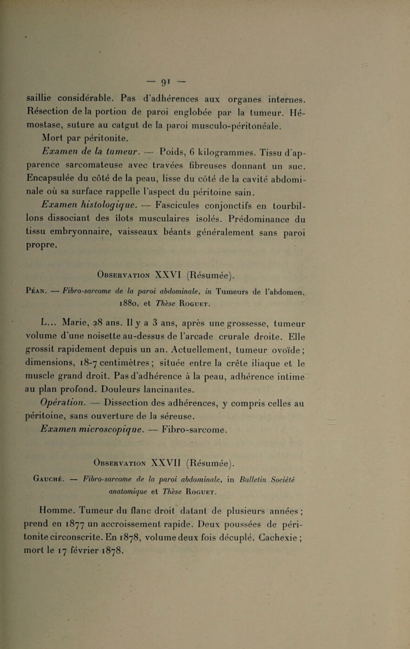 saillie considérable. Pas d’adhérences aux organes internes. Résection de la portion de paroi englobée par la tumeur. Hé¬ mostase, suture au catgut de la paroi musculo-péritonéale. Mort par péritonite. Examen de la tumeur. — Poids, 6 kilogrammes. Tissu d'ap¬ parence sarcomateuse avec travées fibreuses donnant un suc. Encapsulée du côté de la peau, lisse du côté de la cavité abdomi¬ nale où sa surface rappelle l’aspect du péritoine sain. Examen histologique. — Fascicules conjonctifs en tourbil¬ lons dissociant des îlots musculaires isolés. Prédominance du tissu embryonnaire, vaisseaux béants généralement sans paroi propre. Observation XXVI (Résumée). Péan. — Fibrosarcome de la paroi abdominale, in Tumeurs de l’abdomen, 1880, et Thèse Roguet. L... Marie, 28 ans. Il y a 3 ans, après une grossesse, tumeur volume d’une noisette au-dessus de l’arcade crurale droite. Elle grossit rapidement depuis un an. Actuellement, tumeur ovoïde; dimensions, 18-7 centimètres ; située entre la crête iliaque et le muscle grand droit. Pas d’adhérence à la peau, adhérence intime au plan profond. Douleurs lancinantes. Opération. — Dissection des adhérences, y compris celles au péritoine, sans ouverture de la séreuse. Examen microscopique. — Fibro-sarcome. Observation XXVII (Résumée). Gauche. — Fibrosarcome de la paroi abdominale, in Bulletin Société anatomique et Thèse Roguet. Homme. Tumeur du flanc droit datant de plusieurs années ; prend en 1877 un accroissement rapide. Deux poussées de péri¬ tonite circonscrite. En 1878, volume deux fois décuplé. Cachexie ; mort le 17 février 1878.