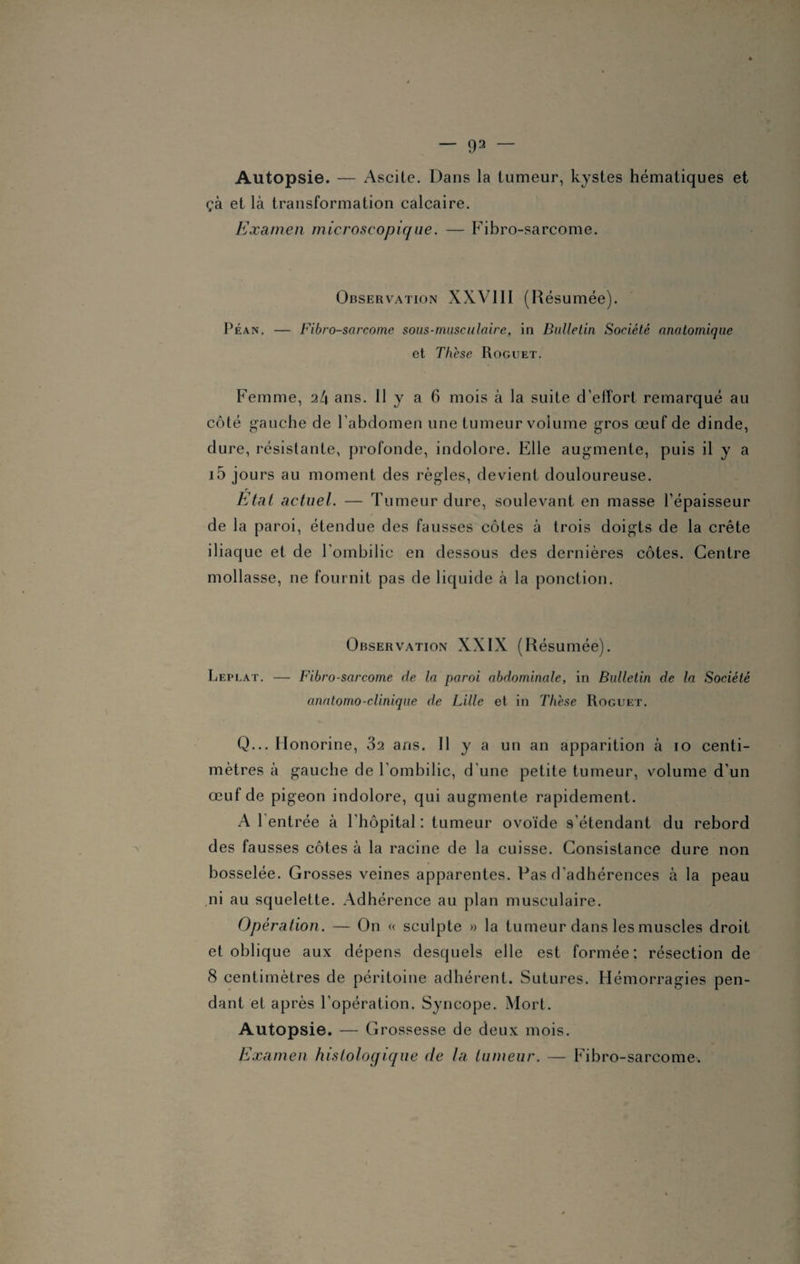 Autopsie. — Ascite. Dans la tumeur, kystes hématiques et çà et là transformation calcaire. Examen microscopique. — Fibro-sarcome. Observation XXVIII (Résumée). Péan. — Fibro-sarcome sous-musculaire, in Bulletin Société anatomique et Th'ese Roguet. Femme, 24 ans. Il y a 6 mois à la suite d'effort remarqué au côté gauche de l'abdomen une tumeur volume gros œuf de dinde, dure, résistante, profonde, indolore. Elle augmente, puis il y a i5 jours au moment des règles, devient douloureuse. Etat actuel. — Tumeur dure, soulevant en masse l’épaisseur de la paroi, étendue des fausses côtes à trois doigts de la crête iliaque et de l’ombilic en dessous des dernières côtes. Centre mollasse, ne fournit pas de liquide à la ponction. Observation XXIX (Résumée). Leplat. — Fibro-sarcome de la paroi abdominale, in Bulletin de la Société anatomo-clinique de Lille et in Th'ese Roguet. Q... Honorine, 32 ans. Il y a un an apparition à 10 centi¬ mètres à gauche de l’ombilic, d'une petite tumeur, volume d’un œuf de pigeon indolore, qui augmente rapidement. A 1 entrée à l’hôpital : tumeur ovoïde s’étendant du rebord des fausses côtes à la racine de la cuisse. Consistance dure non bosselée. Grosses veines apparentes. Pas d'adhérences à la peau ni au squelette. Adhérence au plan musculaire. Operation. — On « sculpte » la tumeur dans les muscles droit et oblique aux dépens desquels elle est formée: résection de 8 centimètres de péritoine adhérent. Sutures. Hémorragies pen¬ dant et après l’opération. Syncope. Mort. Autopsie. — Grossesse de deux mois. Examen histologique de la tumeur. — Fibro-sarcome.