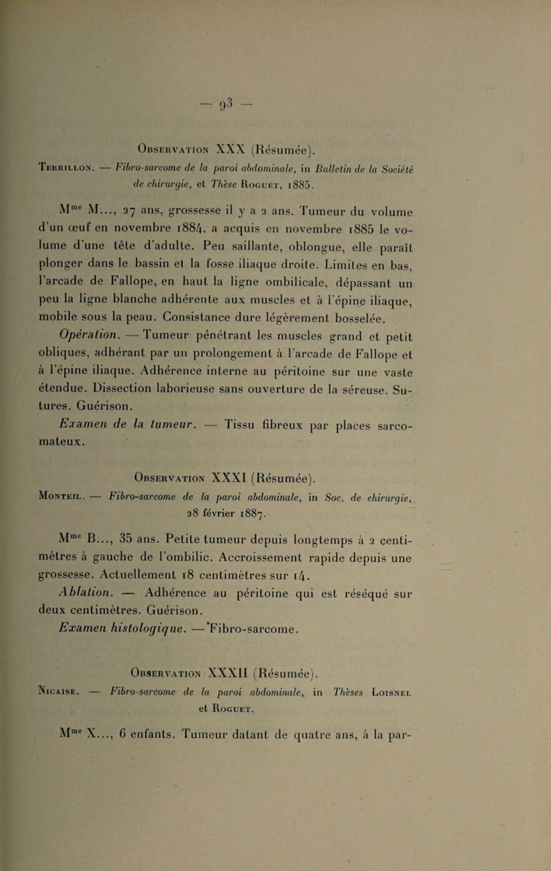 Observation XXX (Résumée). Tekrillon. — Fibrosarcome de la paroi abdominale, in Bulletin de la Société de chirurgie, et Thèse Roguet, i 885. Mme M..., 27 ans, grossesse il y a 2 ans. Tumeur du volume d'un œuf en novembre 1884, a acquis en novembre i885 le vo¬ lume d'une tête d’adulte. Peu saillante, oblongue, elle paraît plonger dans le bassin et la fosse iliaque droite. Limites en bas, l’arcade de Fallope, en haut la ligne ombilicale, dépassant un peu la ligne blanche adhérente aux muscles et à l'épine iliaque, mobile sous la peau. Consistance dure légèrement bosselée. Opération. —Tumeur pénétrant les muscles grand et petit obliques, adhérant par un prolongement à l’arcade de Fallope et à l’épine iliaque. Adhérence interne au péritoine sur une vaste étendue. Dissection laborieuse sans ouverture de la séreuse. Su¬ tures. Guérison. Examen de la tumeur. — Tissu fibreux par places sarco¬ mateux. Observation XXXI (Résumée). Monteil. — Fibro-sarcome de la paroi abdominale, in Soc. de chirurgie, 28 février 1887. Mme R..., 35 ans. Petite tumeur depuis longtemps à 2 centi¬ mètres à gauche de l’ombilic. Accroissement rapide depuis une grossesse. Actuellement 18 centimètres sur i4. Ablation. — Adhérence au péritoine qui est réséqué sur deux centimètres. Guérison. Examen histologique. —’Fibro-sarcome. Observation XXXII (Résumée). Nicaise. — Fibrosarcome de la paroi abdominaler in Thèses Loisnel et Roguet. Mme X..., 6 enfants. Tumeur datant de quatre ans, à la par-