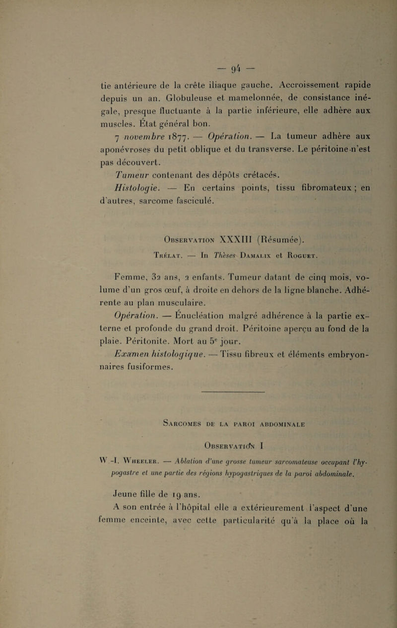 tie antérieure de la crête iliaque gauche. Accroissement rapide depuis un an. Globuleuse et mamelonnée, de consistance iné¬ gale, presque fluctuante à la partie inférieure, elle adhère aux muscles. État général bon. 7 novembre 1877. — Opération. — La tumeur adhère aux aponévroses du petit oblique et du transverse. Le péritoinen’est pas découvert. Tumeur contenant des dépôts crétacés. Histologie. — En certains points, tissu fibromateux ; en d'autres, sarcome fasciculé. Observation XXXIII (Résumée). Trélat. — In Thèses Damalix et Roguet. Femme, 32 ans, 2 enfants. Tumeur datant de cinq mois, vo¬ lume d’un gros œuf, à droite en dehors de la ligne blanche. Adhé¬ rente au plan musculaire. Opération. — Énucléation malgré adhérence à la partie ex¬ terne et profonde du grand droit. Péritoine aperçu au fond de la plaie. Péritonite. Mort au 5e jour. Examen histologique. — Tissu fibreux et éléments embryon¬ naires fusiformes. Sarcomes de la paroi abdominale ÜBSERVATICfN I W -I. Wheeler. — Ablation d’une grosse tumeur sarcomateuse occupant l'hy- pogastre et une partie des régions hypogastriques de la paroi abdominale. Jeune fille de 19 ans. A son entrée à l’hôpital elle a extérieurement i’aspect d'une femme enceinte, avec cette particularité qu’à la place où la