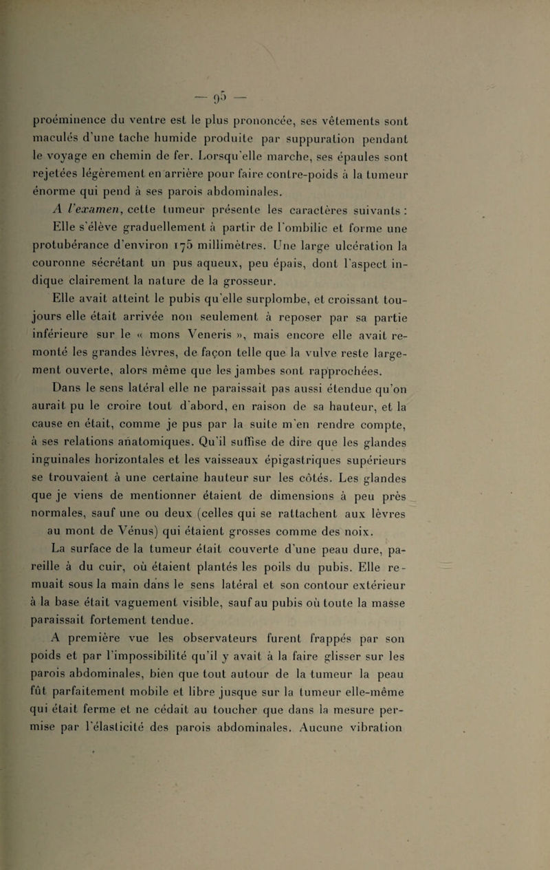 proéminence du ventre est le plus prononcée, ses vêtements sont maculés d'une tache humide produite par suppuration pendant le voyage en chemin de fer. Lorsqu’elle marche, ses épaules sont rejetées légèrement en arrière pour faire contre-poids à la tumeur énorme qui pend à ses parois abdominales. A l'examen, cette tumeur présente les caractères suivants : Elle s'élève graduellement à partir de l'ombilic et forme une protubérance d’environ 175 millimètres. Une large ulcération la couronne sécrétant un pus aqueux, peu épais, dont l'aspect in¬ dique clairement la nature de la grosseur. Elle avait atteint le pubis qu'elle surplombe, et croissant tou¬ jours elle était arrivée non seulement à reposer par sa partie inférieure sur le « mons Veneris », mais encore elle avait re¬ monté les grandes lèvres, de façon telle que la vulve reste large¬ ment ouverte, alors même que les jambes sont rapprochées. Dans le sens latéral elle ne paraissait pas aussi étendue qu’on aurait pu le croire tout d'abord, en raison de sa hauteur, et la cause en était, comme je pus par la suite m’en rendre compte, à ses relations anatomiques. Qu'il suffise de dire que les glandes inguinales horizontales et les vaisseaux épigastriques supérieurs se trouvaient à une certaine hauteur sur les côtés. Les glandes que je viens de mentionner étaient de dimensions à peu près normales, sauf une ou deux (celles qui se rattachent aux lèvres au mont de Vénus) qui étaient grosses comme des noix. La surface de la tumeur était couverte d’une peau dure, pa¬ reille à du cuir, où étaient plantés les poils du pubis. Elle re¬ muait sous la main dans le sens latéral et son contour extérieur à la base était vaguement visible, sauf au pubis où toute la masse paraissait fortement tendue. A première vue les observateurs furent frappés par son poids et par l’impossibilité qu’il y avait à la faire glisser sur les parois abdominales, bien que tout autour de la tumeur la peau fût parfaitement mobile et libre jusque sur la tumeur elle-même qui était ferme et ne cédait au toucher que dans la mesure per¬ mise par 1 élasticité des parois abdominales. Aucune vibration