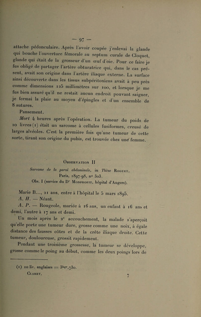 attache pédonculaire. Après lavoir coupée j’enlevai la glande qui bouche l'ouverture fémorale au septum curale de Cloquet, glande qui était de la grosseur d'un œuf doie. Pour ce faire je fus obligé de partager l’artère obturatrice qui, dans le cas pré¬ sent, avait son origine dans l'artère iliaque externe. La surface ainsi découverte dans les tissus subpéritoniens avait à peu près comme dimensions 125 millimètres sur ioo, et lorsque je me fus bien assuré qu'il ne restait aucun endroit pouvant saigner, je fermai la plaie au moyen d’épingles et d’un ensemble de 8 sutures. Pansement. Mort 4 heures après l'opération. La tumeur du poids de 10 livres (i) était un sarcome à cellules fusiformes, creusé de larges alvéoles. C’est la première fois qu’une tumeur de cette sorte, tirant son origine du pubis, est trouvée chez une femme. Observation II S eu corne de Ici paroi abdominale, in Fhese Roguet, Paris, 1897-98, no 303. Obs. I (service du Dr Monprofit, hôpital d’Angers). Marie B..., 21 ans, entre à 1 hôpital le 5 mars 1895. A. H. — Néant. A. P. — Rougeole, mariée à 16 ans, un enfant à 16 ans et demi, l’autre à 17 ans et demi. Ln mois après le 2l accouchement, la malade s'aperçoit quelle porte une tumeur dure, grosse comme une noix, à égale distance des fausses côtes et de la crête iliaque droite. Cette tumeur, douloureuse, grossit rapidement. Pendant une troisième grossesse, la tumeur se développe, grosse comme le poing au début, comme les deux poings lors de (1) 10 liv. anglaises = 3kfcrr,73o. Cf-ARET, /