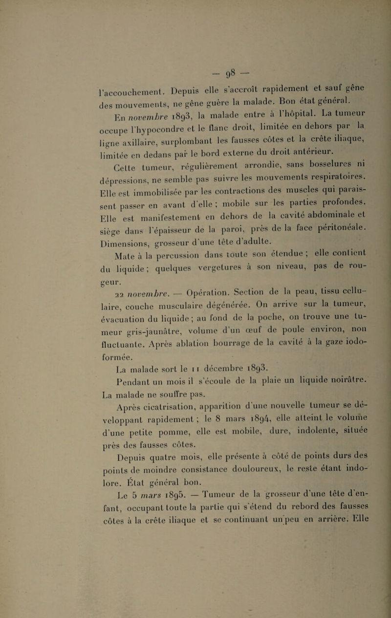 l’accouchement. Depuis elle s'accroît rapidement et sauf gêne des mouvements, ne gêne guère la malade. Bon état general. En novembre i8q3, la malade entre à l’hôpital. La tumeur occupe l’hypocondre et le tlanc droit, limitée en dehors par la ligne axillaire, surplombant les fausses côtes et la crête iliaque, limitée en dedans par le bord externe du droit antérieur. Cette tumeur, régulièrement arrondie, sans bosselures ni dépressions, ne semble pas suivre les mouvements respiratoires. Elle est immobilisée par les contractions des muscles qui parais¬ sent passer en avant d'elle ; mobile sur les parties profondes. Elle est manifestement en dehors de la cavité abdominale et siège dans l'épaisseur de la paroi, près de la face péritonéale. Dimensions, grosseur d une tête d adulte. Mate a la percussion dans toute son etendue , elle contient du liquide; quelques vergetures a son niveau, pas de iou- geur. 22 novembre. — Operation. Section de la peau, tissu ccllu laire, couche musculaire dégénérée. On arrive sur la tumeur, évacuation du liquide ; au fond de la poche, on trouve une tu¬ meur gris-jaunâtre, volume d un œuf de poule environ, non fluctuante. Après ablation bourrage de la cavité à la gaze iodo- formée. La malade sort le 11 décembre 1893. Pendant un mois il s écoulé de la plaie un liquide noirâtre. La malade ne soutire pas. Après cicatrisation, apparition d'une nouvelle tumeur se dé¬ veloppant rapidement; le 8 mars 1894, elle atteint le volume d'une petite pomme, elle est mobile, dure, indolente, située près des fausses côtes. Depuis quatre mois, elle présente à côté de points durs des points de moindre consistance douloureux, le reste étant indo¬ lore. État général bon. Le 5 mars 1895. — Tumeur de la grosseur d'une tête d'en¬ fant, occupant toute la partie qui s'étend du rebord des fausses côtes à la crête iliaque et se continuant un peu en arrière. Elle