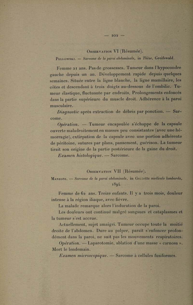 Observation VI (Résumée). Pellowski. — Sarcome de la paroi abdominale, in Thèse, Greifswald. Femme 21 ans. Pas de grossesses. Tumeur dans l'hypocondre gauche depuis un an. Développement rapide depuis quelques semaines. Située entre la ligne blanche, la ligne mamillaire, les côtes et descendant à trois doigts au-dessous de l’ombilic. Tu¬ meur élastique, fluctuante par endroits. Prolongements enfoncés dans la partie supérieure du muscle droit. Adhérence à la paroi musculaire. Diagnostic après extraction de débris par ponction. — Sar¬ come. Opération. — Tumeur encapsulée s'échappe de la capsule ouverte maladroitement en masses peu consistantes (avec une hé¬ morragie), extirpation de la capsule avec une portion adhérente de péritoine, sutures par plans, pansement, guérison. La tumeur tirait son origine de la partie postérieure de la gaine du droit. Examen histologique. — Sarcome. Observation VII (Résumée). Manzoni. — Sarcome de la paroi abdominale, in Gazzetta medicale lombarda, 189V Femme de 62 ans. Treize enfants. Il y a trois mois, douleur intense à la région iliaque, avec fièvre. La malade remarque alors 1 induration de la paroi. Les douleurs ont continué malgré sangsues et cataplasmes et la tumeur s'est accrue. Actuellement, sujet amaigri. Tumeur occupe toute la moitié droite de l’abdomen. Dure au palper, paraît s'enfoncer profon¬ dément dans la paroi, ne suit pas les mouvements respiratoires. Opération. —Laparotomie, ablation d’une masse « carnosa ». Mort le lendemain. Examen microscopique. — Sarcome à cellules fusiformes.